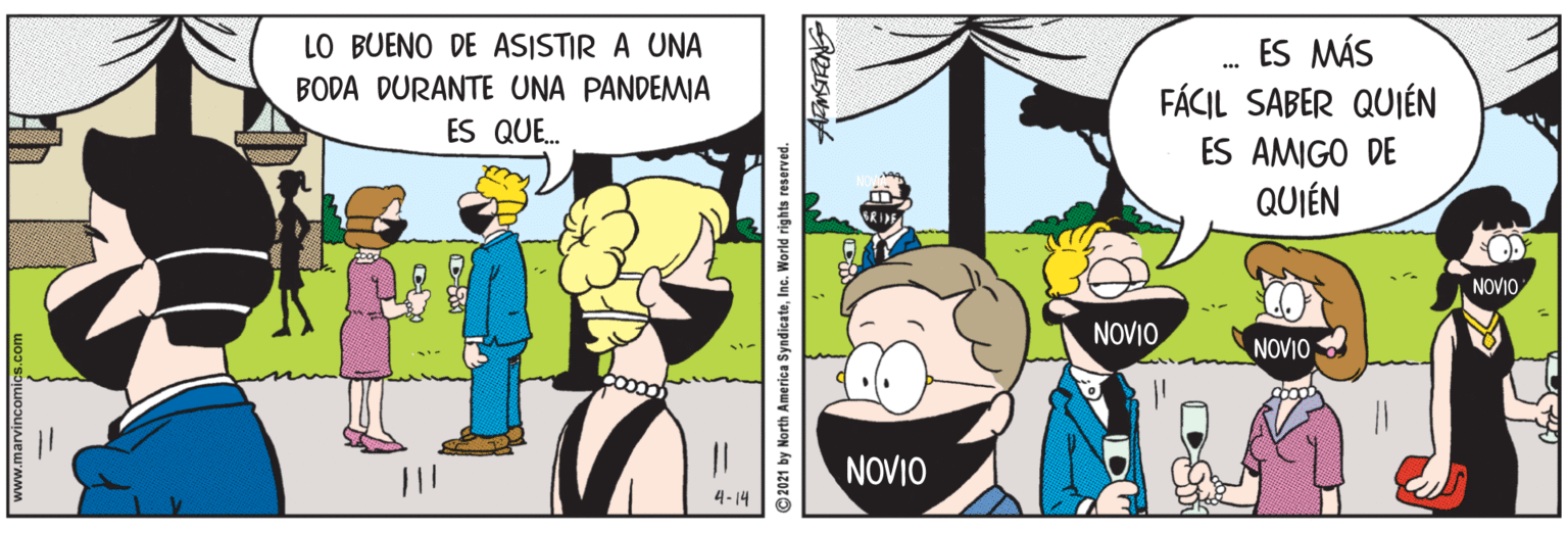 Illustration OCR: LO BUENO DE ASISTIR A UNA ES MÁS FÁCIL SABER QUIÉN BODA DURANTE UNA PANDEMIA ES QUE. ES AMIGO DE QUIÉN NOVIO NOVIO NOVIO NOVIO 4-14 2021 by North America SyndicateInc. World rights reserved. LO BUENO DE ASISTIR A UNA ES MÁS FÁCIL SABER QUIÉN BODA DURANTE UNA PANDEMIA ES QUE. ES AMIGO DE QUIÉN NOVIO NOVIO NOVIO NOVIO 4-14 2021 by North America SyndicateInc. World rights reserved.