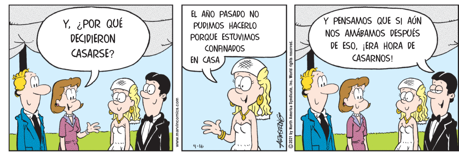 Comic book OCR: EL AÑO PASADO NO Y¿POR QUÉ DECIDIERON Y PENSAMOS QUE SI AÚN NOS AMÁBAMOS DESPUÉS DE ESO¡ERA HORA DE CASARNOS! PUDIMOS HACERLO PORQUE ESTUVIMOS CONANADOS CASARSE? EN CASA 4-16 2021 by North America SyndicateInc. Wor EL AÑO PASADO NO Y¿POR QUÉ DECIDIERON Y PENSAMOS QUE SI AÚN NOS AMÁBAMOS DESPUÉS DE ESO¡ERA HORA DE CASARNOS! PUDIMOS HACERLO PORQUE ESTUVIMOS CONANADOS CASARSE? EN CASA 4-16 2021 by North America SyndicateInc. Wor