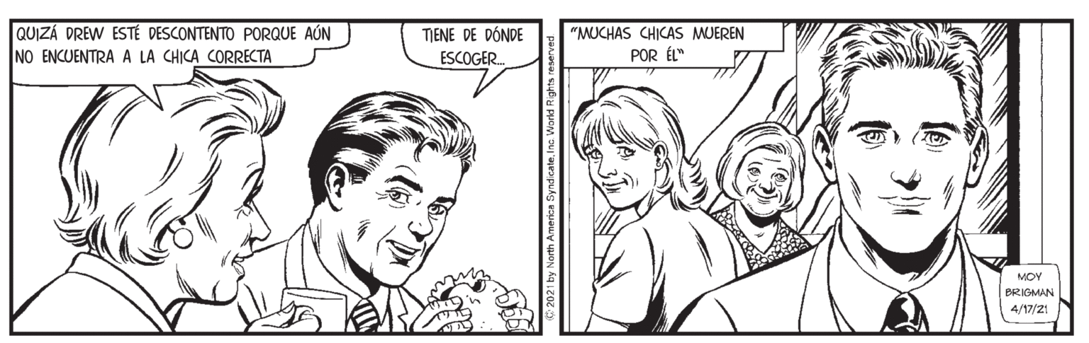 Cartoon OCR: QUIZÁ DREW ESTÉ DESCONTENTO PORQUE AÚN NO ENCUENTRA A LA CHICA CORRECTA TIENE DE DÓNDE ESCOGER. "MUCHAS CHICAS MUEREN POR ÉL" MOY BRIGMAN 4/17/21 sy North America nc. World Rights n QUIZÁ DREW ESTÉ DESCONTENTO PORQUE AÚN NO ENCUENTRA A LA CHICA CORRECTA TIENE DE DÓNDE ESCOGER. "MUCHAS CHICAS MUEREN POR ÉL" MOY BRIGMAN 4/17/21 sy North America nc. World Rights n