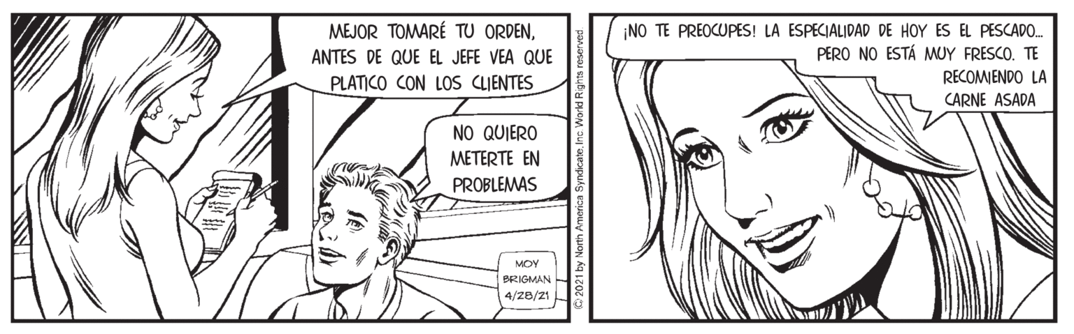 Eyelash OCR: MEJOR TOMARÉ TU ORDEN¡NO TE PREOCUPES! LA ESPECIALIDAD DE HOY ES EL PESCADO. PERO NO ESTÁ MUY FRESCO. TE RECOMIENDO LA CARNE ASADA ANTES DE QUE EL JEFE VEA QUE PLATICO CON LOS CLIENTES NO QUIERO METERTE EN PROBLEMAS MOY BRIGMAN 4/2B/21 O 2021 by North America SyndicateInc. V MEJOR TOMARÉ TU ORDEN¡NO TE PREOCUPES! LA ESPECIALIDAD DE HOY ES EL PESCADO. PERO NO ESTÁ MUY FRESCO. TE RECOMIENDO LA CARNE ASADA ANTES DE QUE EL JEFE VEA QUE PLATICO CON LOS CLIENTES NO QUIERO METERTE EN PROBLEMAS MOY BRIGMAN 4/2B/21 O 2021 by North America SyndicateInc. V