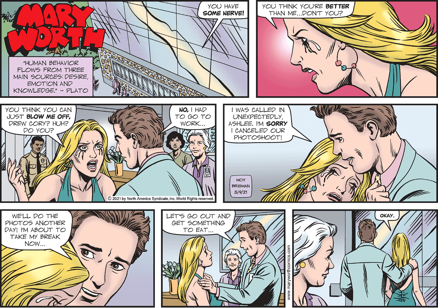 Human body OCR: MARY WORTH YOU HAVE YOU THINK YOURE BETTER THAN ME...DON'T YOU? SOME NERVE! "HUMAN BEHAVIOR FLOWS FROM THREE MAIN SOURCES: DESIREEMOTION AND KNOWLEDGE." - PLATO YOU THINK YOU CAN JUST BLOW ME OFFDREW CORY? HUH? DO YOU? NOI HAD TO GO TO WORK... I WAS CALLED IN UNEXPECTEDLYASHLEE. I'M SORRY I CANCELED OUR PHOTOSHOOT! MOY BRIGMAN 5/9/21 © 2021 by North America SyndicateInc. World Rights reserved. WE'LL DO THE PHOTOS ANOTHER DAY! I'M ABOUT TO TAKE MY BREAK NOW... LET'S GO CUT AND GET SOMETHING TO EAT... ????. MARY WORTH YOU HAVE YOU THINK YOURE BETTER THAN ME...DON'T YOU? SOME NERVE! "HUMAN BEHAVIOR FLOWS FROM THREE MAIN SOURCES: DESIREEMOTION AND KNOWLEDGE." - PLATO YOU THINK YOU CAN JUST BLOW ME OFFDREW CORY? HUH? DO YOU? NOI HAD TO GO TO WORK... I WAS CALLED IN UNEXPECTEDLYASHLEE. I'M SORRY I CANCELED OUR PHOTOSHOOT! MOY BRIGMAN 5/9/21 © 2021 by North America SyndicateInc. World Rights reserved. WE'LL DO THE PHOTOS ANOTHER DAY! I'M ABOUT TO TAKE MY BREAK NOW... LET'S GO CUT AND GET SOMETHING TO EAT... ????.