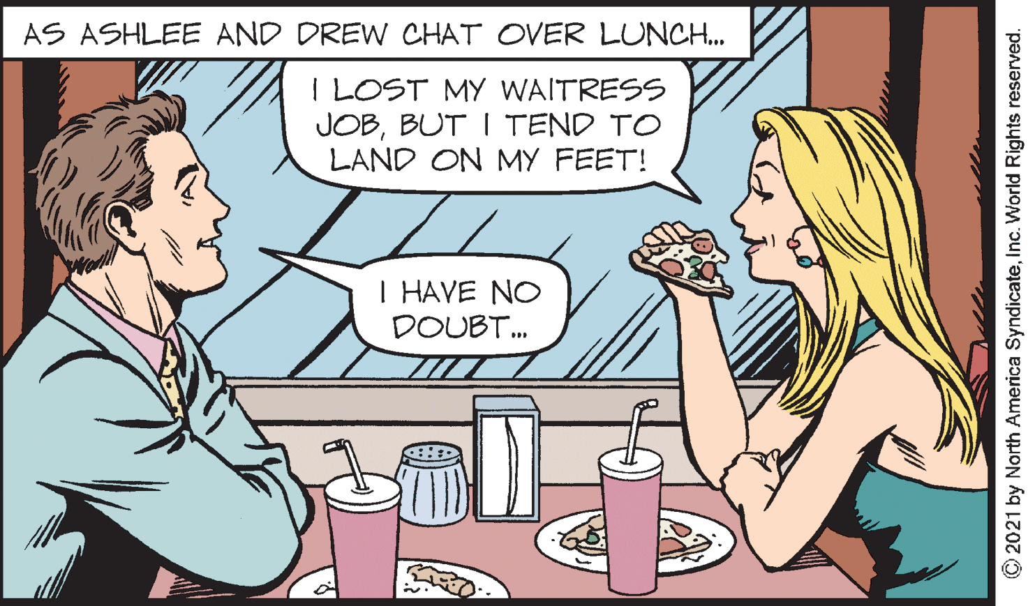 Gesture OCR: AS ASHLEE AND DREW CHAT OVER LUNCH. I LOST MY WAITRESS JOBBUT I TEND TO LAND ON MY FEET! I HAVE NO DOUBT. © 2021 by North America SyndicateInc. World Rights reserved. AS ASHLEE AND DREW CHAT OVER LUNCH. I LOST MY WAITRESS JOBBUT I TEND TO LAND ON MY FEET! I HAVE NO DOUBT. © 2021 by North America SyndicateInc. World Rights reserved.