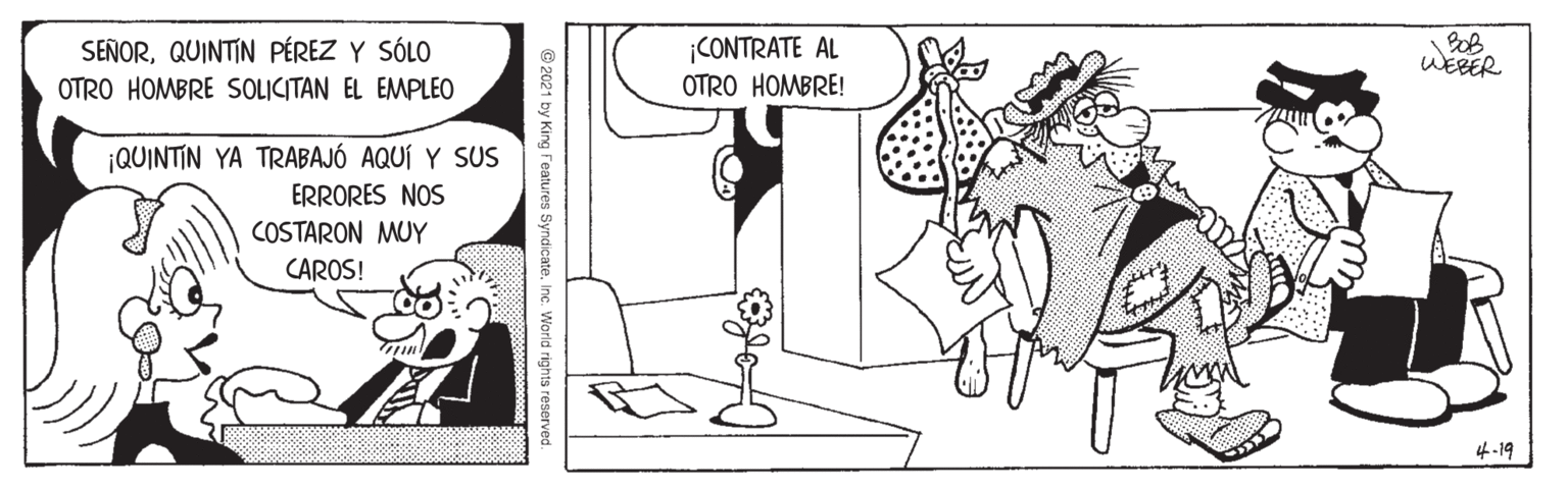 Line OCR: SEÑORQUINTIN PÉREZ Y SÓLO OTRO HOMBRE SOLICITAN EL EMPLEO ¡CONTRATE AL OTRO HOMBRE! WEBER ¡QUINTIN YA TRABAJÓ AQUÍ Y SUS ERRORES NOS COSTARON MUY CAROS! 4-19 © 2021 by King features SyndicateInc. World rights reserved. SEÑORQUINTIN PÉREZ Y SÓLO OTRO HOMBRE SOLICITAN EL EMPLEO ¡CONTRATE AL OTRO HOMBRE! WEBER ¡QUINTIN YA TRABAJÓ AQUÍ Y SUS ERRORES NOS COSTARON MUY CAROS! 4-19 © 2021 by King features SyndicateInc. World rights reserved.