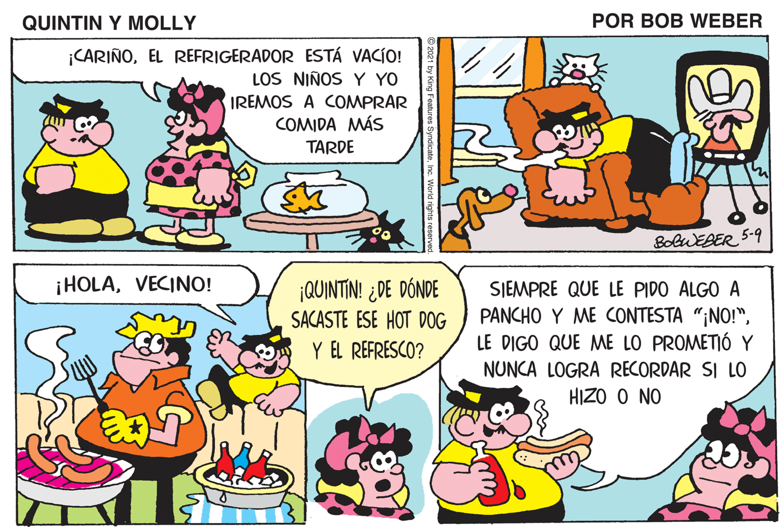 Yellow OCR: QUINTIN Y MOLLY POR BOB WEBER ¡CARIÑOEL REFRIGERADOR ESTÁ VACÍO! LOS NIÑOS Y YO ¡MOLLY! ¿ME PREPARAS UN BUEN EMPAREDADO(NO! IREMOS A COMPRAR COMIDA MÁS TARDE POR FAVOR? BolwEBER 5-9 ¡HOLAVECINO! ¡QUINTIN! ¿DE DÓNDE SACASTE ESE HOT DOG Y EL REFRESCO? SIEMPRE QUE LE PIDO ALGO A PANCHO Y ME CONTESTA "¡NO!"LE DIGO QUE ME LO PROMETIÓ Y NUNCA LOGRA RECORDAR SI LO HIZO O NO QUINTIN Y MOLLY POR BOB WEBER ¡CARIÑOEL REFRIGERADOR ESTÁ VACÍO! LOS NIÑOS Y YO ¡MOLLY! ¿ME PREPARAS UN BUEN EMPAREDADO(NO! IREMOS A COMPRAR COMIDA MÁS TARDE POR FAVOR? BolwEBER 5-9 ¡HOLAVECINO! ¡QUINTIN! ¿DE DÓNDE SACASTE ESE HOT DOG Y EL REFRESCO? SIEMPRE QUE LE PIDO ALGO A PANCHO Y ME CONTESTA "¡NO!"LE DIGO QUE ME LO PROMETIÓ Y NUNCA LOGRA RECORDAR SI LO HIZO O NO
