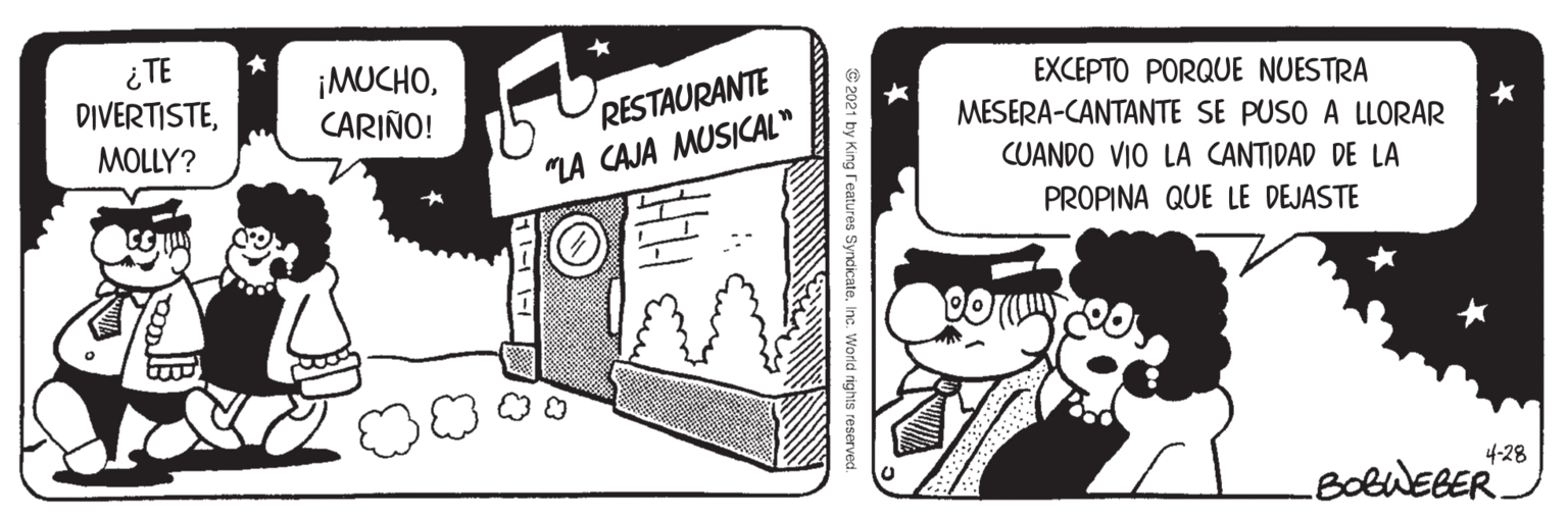 Drawing OCR: ¿TE DIVERTISTECARIÑO! RESTAURANTE "LA CAJA MUSICAL" EXCEPTO PORQUE NUESTRA MESERA-CANTANTE SE PUSO A LLORAR MOLLY? CUANDO VIO LA CANTIDAD DE LA PROPINA QUE LE DEJASTE 4-28 BolWEBER. © 2021 by King reatures Syndicate. Inc. World rights reserved. ¿TE DIVERTISTECARIÑO! RESTAURANTE "LA CAJA MUSICAL" EXCEPTO PORQUE NUESTRA MESERA-CANTANTE SE PUSO A LLORAR MOLLY? CUANDO VIO LA CANTIDAD DE LA PROPINA QUE LE DEJASTE 4-28 BolWEBER. © 2021 by King reatures Syndicate. Inc. World rights reserved.