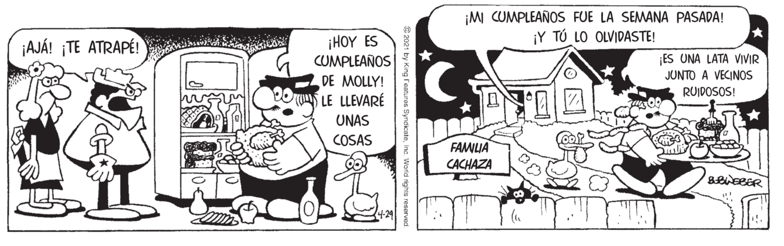 Fiction OCR: ¡M CUMPLEAÑOS FUE LA SEMANA PASADA! ¡Y TÚ LO OLVIDASTE! ¡HOY ES CUMPLEAÑOS DE MOLLY! LE LLEVARÉ ¡AJÁ! ¡TE ATRAPÉ! ES UNA LATA VIVIR JUNTO A VECINOS RUIDOSOS! UNAS COSAS FAMLIA CACHAZA 2021 by King reaturos SyndicateInc. Worid rights reserved ¡M CUMPLEAÑOS FUE LA SEMANA PASADA! ¡Y TÚ LO OLVIDASTE! ¡HOY ES CUMPLEAÑOS DE MOLLY! LE LLEVARÉ ¡AJÁ! ¡TE ATRAPÉ! ES UNA LATA VIVIR JUNTO A VECINOS RUIDOSOS! UNAS COSAS FAMLIA CACHAZA 2021 by King reaturos SyndicateInc. Worid rights reserved