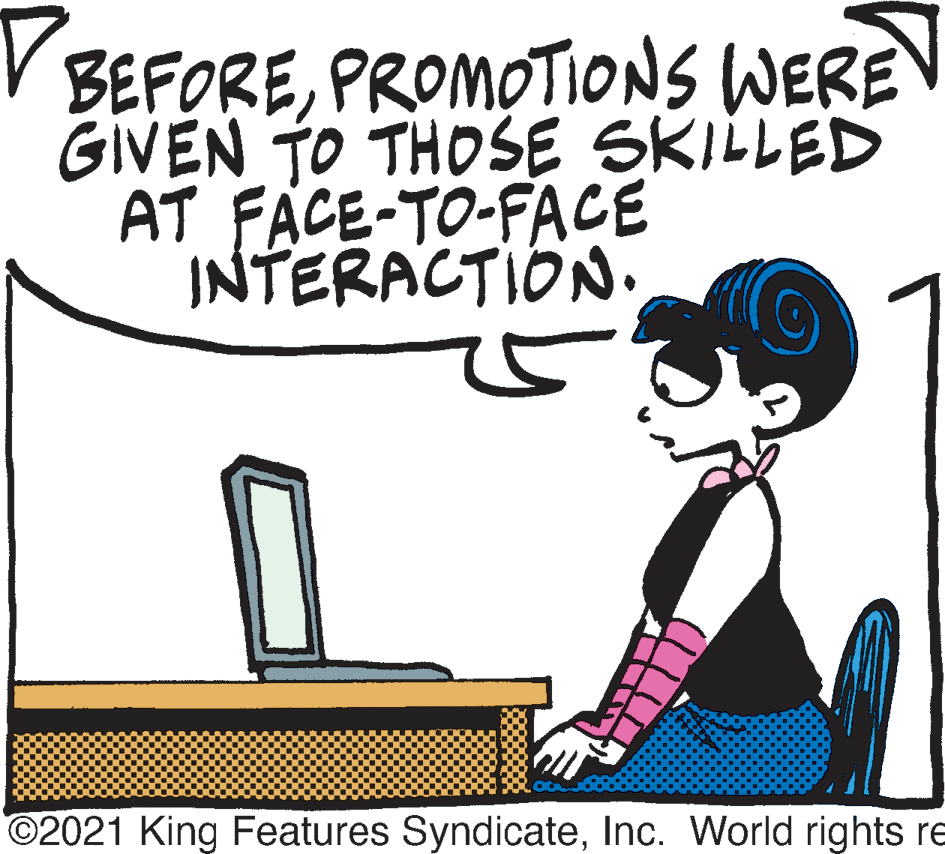 Line OCR: BEFOREPROMOTIONS WERE GIVEN TO THOSE SKILLED AT FACE-TO-FACE INTERACTION. ©2021 King Features SyndicateInc. World rights re BEFOREPROMOTIONS WERE GIVEN TO THOSE SKILLED AT FACE-TO-FACE INTERACTION. ©2021 King Features SyndicateInc. World rights re