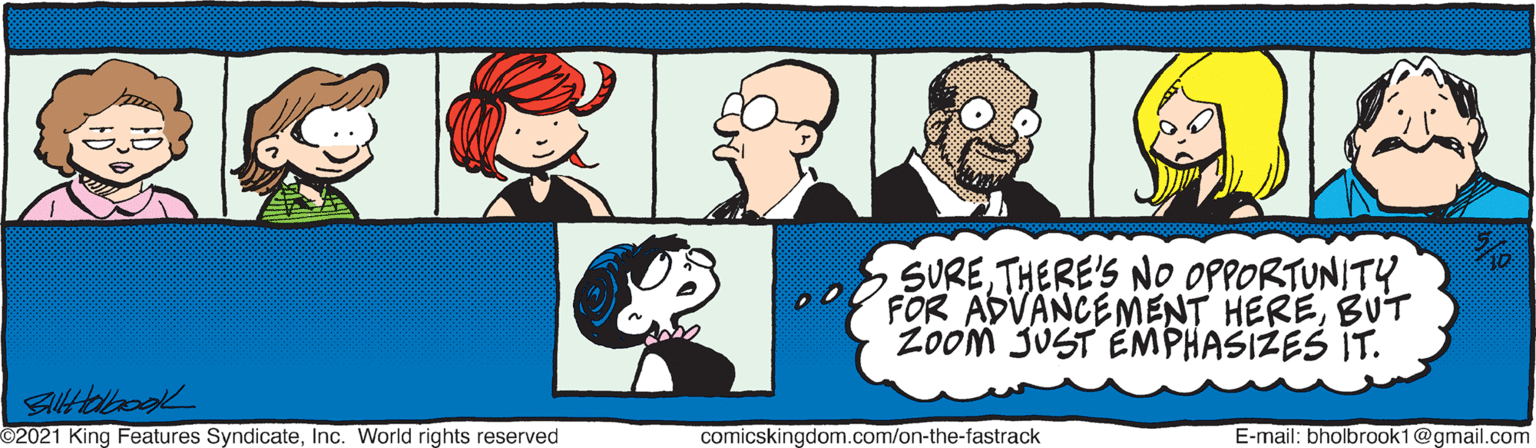 Black OCR: SURETHERE'S NO OPPORTUNITY FOR ADVANCEMENT HEREBUT Zoom JUST EMPHASIZES IT. 2021 King Features SyndicateInc. World rights reserved comicskingdom.com/on-the-fastrack E-mail: bholbrook1@gmail.com SURETHERE'S NO OPPORTUNITY FOR ADVANCEMENT HEREBUT Zoom JUST EMPHASIZES IT. 2021 King Features SyndicateInc. World rights reserved comicskingdom.com/on-the-fastrack E-mail: bholbrook1@gmail.com