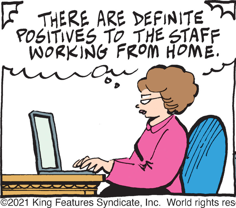 Sharing OCR: THERE ARE DEFINITE POSITIVES TO THE STAFF WORKING FROM HOME. O2021 King Features SyndicateInc. World rights res THERE ARE DEFINITE POSITIVES TO THE STAFF WORKING FROM HOME. O2021 King Features SyndicateInc. World rights res