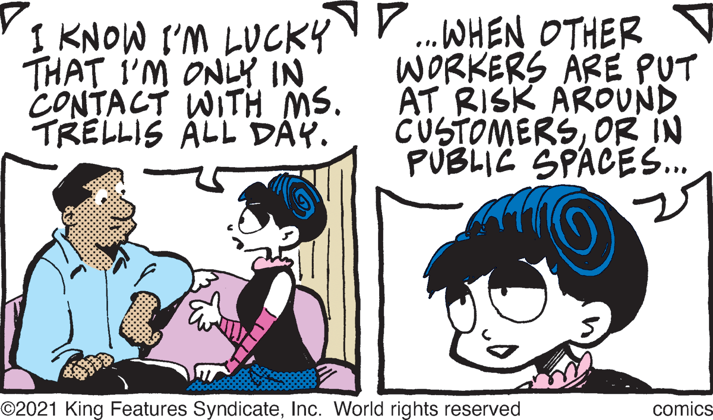 Handwriting OCR: THAT I'M ONLY IN CONTACT WITH MS. TRELLIS ÁLL DÂY. I KNOW I'M LUCKY.WHEN OTHER WORKERS ARE PUT AT RISK AROUND CUSTOMERSOR IN PUBLIC SPACES. ©2021 King Features SyndicateInc. World rights reserved comics THAT I'M ONLY IN CONTACT WITH MS. TRELLIS ÁLL DÂY. I KNOW I'M LUCKY.WHEN OTHER WORKERS ARE PUT AT RISK AROUND CUSTOMERSOR IN PUBLIC SPACES. ©2021 King Features SyndicateInc. World rights reserved comics