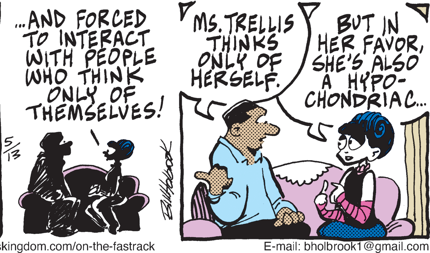 Sharing OCR: ...AND FORCED TO INTERACT WITH PEOPLE WHO THINK ONLY OF THEMSELVES! MS.TRELLIS Y BUT IN HER FAVORSHE'S ALSO A HYPO- CHONDRIA. THINKS ONLY OF HERSELF. skingdom.com/on-the-fastrack E-mail: bholbrook1@gmail.com ...AND FORCED TO INTERACT WITH PEOPLE WHO THINK ONLY OF THEMSELVES! MS.TRELLIS Y BUT IN HER FAVORSHE'S ALSO A HYPO- CHONDRIA. THINKS ONLY OF HERSELF. skingdom.com/on-the-fastrack E-mail: bholbrook1@gmail.com