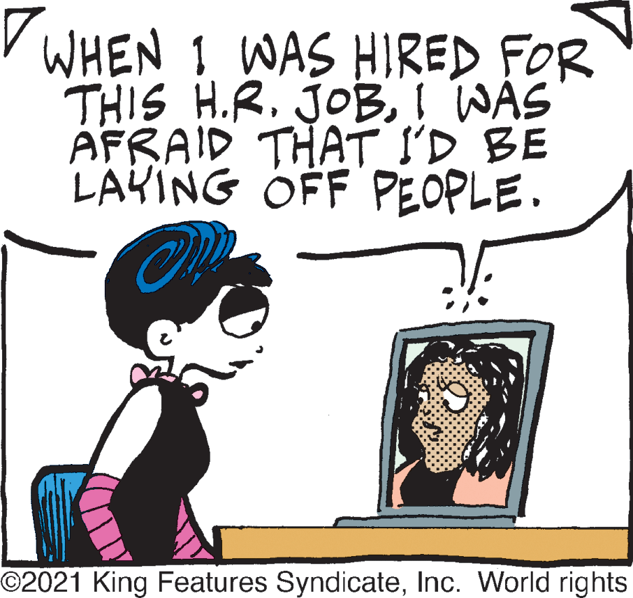 Gesture OCR: V WHEN 1 WAS HIRED FOR THIS H.R. JOBI WAS AFRAID THAT I'D BE LAYING OFF PEOPLE. O2021 King Features SyndicateInc. World rights V WHEN 1 WAS HIRED FOR THIS H.R. JOBI WAS AFRAID THAT I'D BE LAYING OFF PEOPLE. O2021 King Features SyndicateInc. World rights