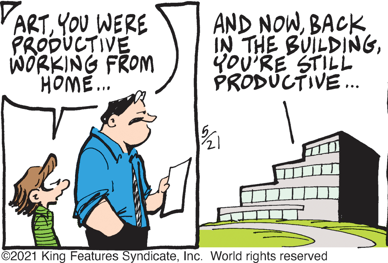 Sharing OCR: ARTYOU WERE PRODUCTIVE WORKING FROM HOME.. AND NOWBACK IN THE BUILDINGYoU'RE STILL PRODUCTIVE. ©2021 King Features SyndicateInc. World rights reserved ARTYOU WERE PRODUCTIVE WORKING FROM HOME.. AND NOWBACK IN THE BUILDINGYoU'RE STILL PRODUCTIVE. ©2021 King Features SyndicateInc. World rights reserved