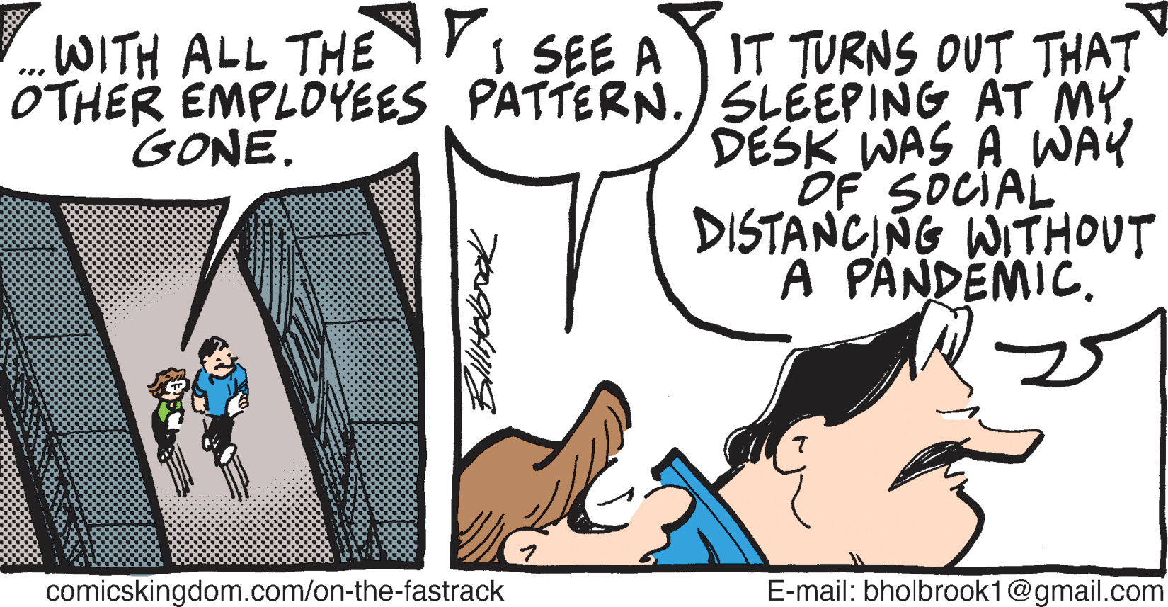 Finger OCR: IT TURNS OUT THAT OTHER EMPLOYEES PATTERN./ SLÉEPING AT MY. DESK WAS A WAY OF SOCIAL DISTANCING WITHOUT A PANDEMIC. WITH ALL THE SEE A GONE. comicskingdom.com/on-the-fastrack E-mail: bholbrook1@gmail.com IT TURNS OUT THAT OTHER EMPLOYEES PATTERN./ SLÉEPING AT MY. DESK WAS A WAY OF SOCIAL DISTANCING WITHOUT A PANDEMIC. WITH ALL THE SEE A GONE. comicskingdom.com/on-the-fastrack E-mail: bholbrook1@gmail.com