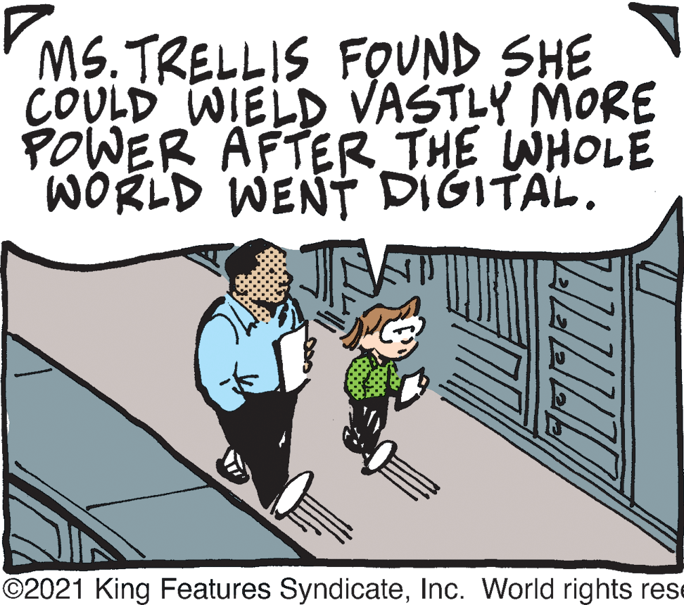 Interaction OCR: MS.TRELLIS FOUND SHE COULD WIELD VASTLY MORE POWER AFTER THE WHOLE WORLD WENT DIGITAL. ©2021 King Features SyndicateInc. World rights rese MS.TRELLIS FOUND SHE COULD WIELD VASTLY MORE POWER AFTER THE WHOLE WORLD WENT DIGITAL. ©2021 King Features SyndicateInc. World rights rese