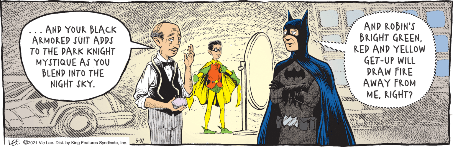 Gesture OCR: LE ©2021 Vic Lee. Dist. by King Features SyndicateInc. .. AND YOUR BLACK ARMORED SUIT ADDS TO THE DARK KNIGHT MYSTIQUE AS YOU BLEND INTO THE NIGHT SKY. AND ROBIN'S BRIGHT GREENRED AND YELLOW GET-UP WILL DRAW FIRE AWAY FROM MERIGHT? 5-07 LE ©2021 Vic Lee. Dist. by King Features SyndicateInc. .. AND YOUR BLACK ARMORED SUIT ADDS TO THE DARK KNIGHT MYSTIQUE AS YOU BLEND INTO THE NIGHT SKY. AND ROBIN'S BRIGHT GREENRED AND YELLOW GET-UP WILL DRAW FIRE AWAY FROM MERIGHT? 5-07