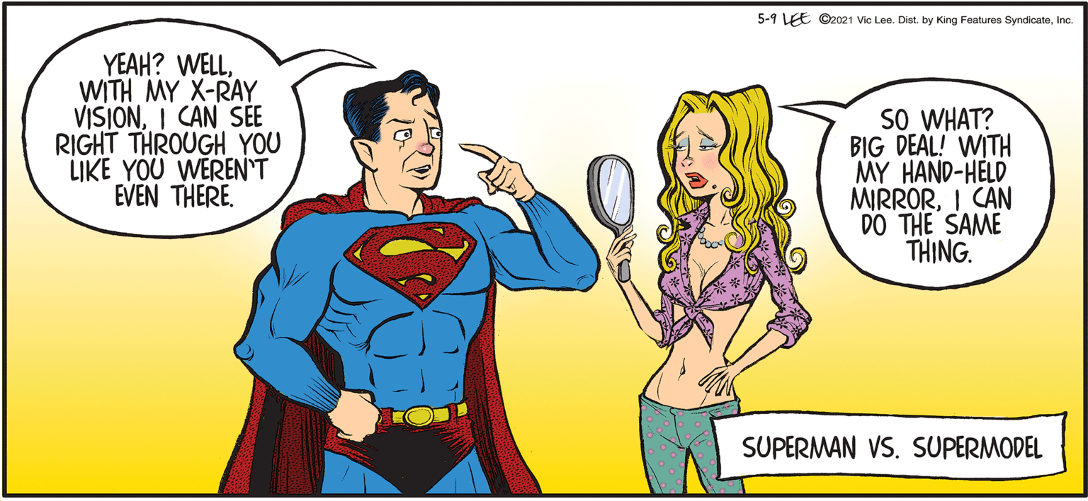 Yellow OCR: 5-9 LEE ©2021 Vic Lee. Dist. by King Features SyndicateInc. YEAH? WELLWITH MY X-RAY VISIONI CAN SÉE RIGHT THROUGH YOU LIKE YOU WEREN'T EVEN THERE. SO WHAT? BIG DEAL! WITH MY HAND-HELD MIRRORI CAN DO THE SAME THING. SUPERMAN VS. SUPERMODEL 5-9 LEE ©2021 Vic Lee. Dist. by King Features SyndicateInc. YEAH? WELLWITH MY X-RAY VISIONI CAN SÉE RIGHT THROUGH YOU LIKE YOU WEREN'T EVEN THERE. SO WHAT? BIG DEAL! WITH MY HAND-HELD MIRRORI CAN DO THE SAME THING. SUPERMAN VS. SUPERMODEL