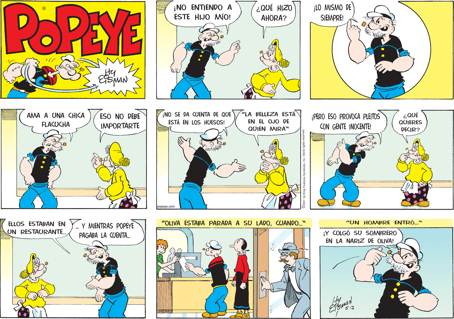 People OCR: POPEYE ¡NO ENTIENDO A ESTE HIJO MÍO! ¡LO MISMO DE SJEMPRE! ¿QUÉ HIZO AHORA? Hy ¡NO SE DA CUENTA DE QUE ESTÁ EN LOS HUESOS! "LA BELLEZA ESTÁ EN EL OJO DE QUIEN MIRA" ¡PERO ESO PROVOCA PLEITOS CON GENTE INOCENTE! ESO NO DEBE ¿QUÉ QUIERES AMA A UNA CHICA FLACUCHA IMPORTARTE DECIR? oopeye.com ELLOS ESTABAN EN UN RESTAURANTE. Y MIENTRAS POPEYE "OLIVA ESTABA PARADA A SU LADOCUANDO." "UN HOMBRE ENTRÓ." ¡Y COLGÓ SU SOMBRERO EN LA NARIZ DE OLIVA! PAGABA LA CUENTA. POPEYE ¡NO ENTIENDO A ESTE HIJO MÍO! ¡LO MISMO DE SJEMPRE! ¿QUÉ HIZO AHORA? Hy ¡NO SE DA CUENTA DE QUE ESTÁ EN LOS HUESOS! "LA BELLEZA ESTÁ EN EL OJO DE QUIEN MIRA" ¡PERO ESO PROVOCA PLEITOS CON GENTE INOCENTE! ESO NO DEBE ¿QUÉ QUIERES AMA A UNA CHICA FLACUCHA IMPORTARTE DECIR? oopeye.com ELLOS ESTABAN EN UN RESTAURANTE. Y MIENTRAS POPEYE "OLIVA ESTABA PARADA A SU LADOCUANDO." "UN HOMBRE ENTRÓ." ¡Y COLGÓ SU SOMBRERO EN LA NARIZ DE OLIVA! PAGABA LA CUENTA.