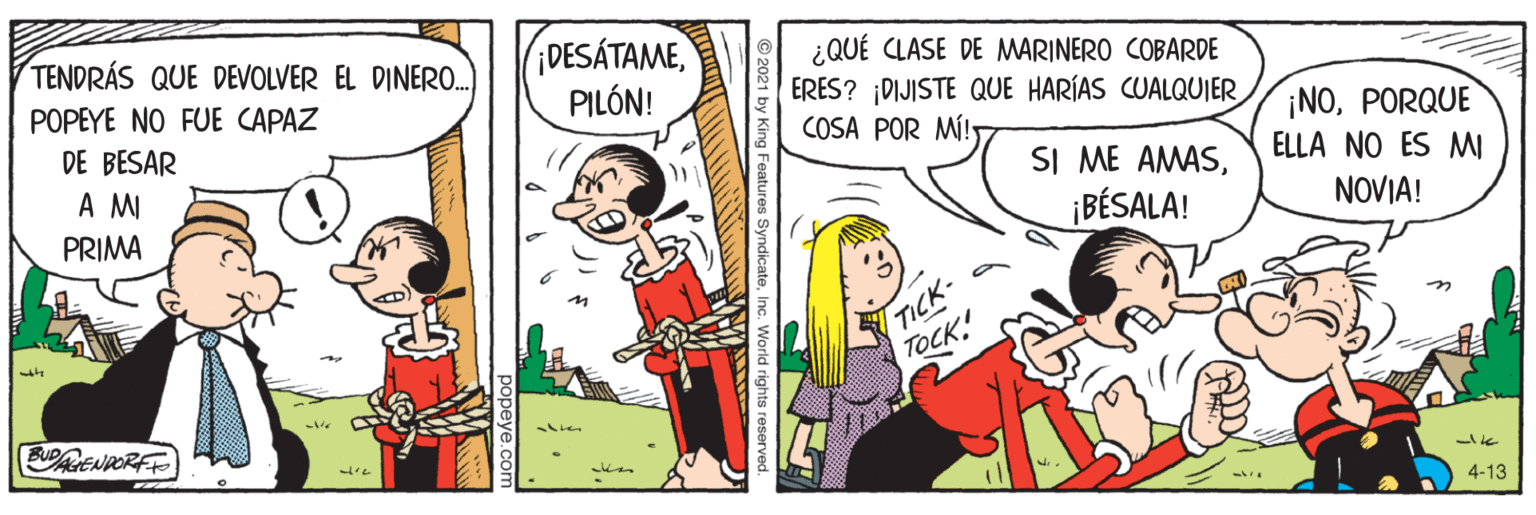 Fictional character OCR: iDESÁTAMEPILÓN! TENDRÁS QUE DEVOLVER EL DINER0. ¿QUÉ CLASE DE MARINERO COBARDE ERES? ¡DIJISTE QUE HARÍAS CUALQUIER COSA POR MÍ! POPEYE NO FUE CAPAZ ¡NOPORQUE ELLA NO ES MI DE BESAR A M SI ME AMASPRIMA ¡BÉSALA! NOVIA! TICK- TOCK. AENPORFE ? 4-13 es Syndicate iDESÁTAMEPILÓN! TENDRÁS QUE DEVOLVER EL DINER0. ¿QUÉ CLASE DE MARINERO COBARDE ERES? ¡DIJISTE QUE HARÍAS CUALQUIER COSA POR MÍ! POPEYE NO FUE CAPAZ ¡NOPORQUE ELLA NO ES MI DE BESAR A M SI ME AMASPRIMA ¡BÉSALA! NOVIA! TICK- TOCK. AENPORFE ? 4-13 es Syndicate