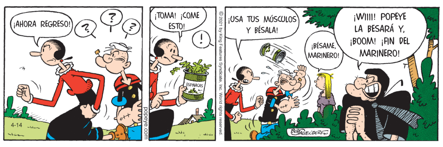 Adaptation OCR: ¡WIII! POPEYE LA BESARÁ Y¡BOOM! ¡AN DEL MARINERO! ¡TOMA! COME ¡USA TUS MÚSCULOS Y BÉSALA! AHORA REGRESO! ESTO! ¡BÉSAMEMARINERO! ESPINACAS 4-14 - BUBAGENDORF ? 21 by King Features SyndicateInc. World rig ¡WIII! POPEYE LA BESARÁ Y¡BOOM! ¡AN DEL MARINERO! ¡TOMA! COME ¡USA TUS MÚSCULOS Y BÉSALA! AHORA REGRESO! ESTO! ¡BÉSAMEMARINERO! ESPINACAS 4-14 - BUBAGENDORF ? 21 by King Features SyndicateInc. World rig