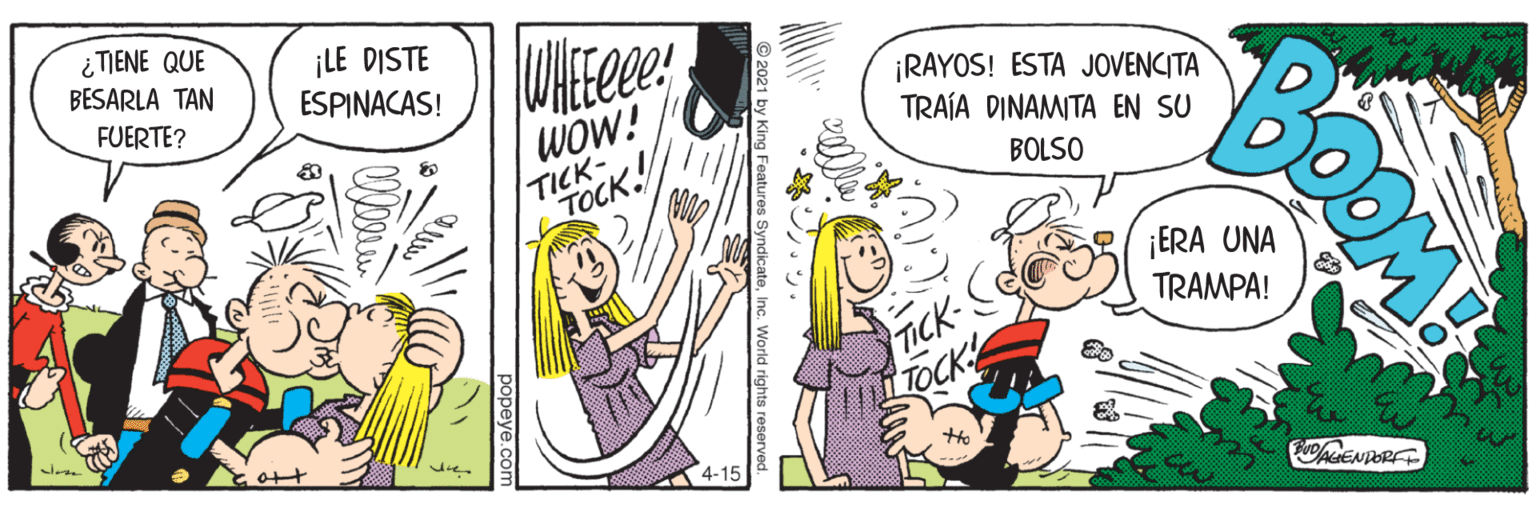 Comic book OCR: ¿ TIENE QUE BESARLA TAN ¡LE DISTE ESPINACAS! FUERTE? wOw! TICK TOCK ¡RAYOS! ESTA JOVENCITA TRAÍA DINAMITA EN SU BOLSO ICK LTOCK 4-15 BuoENDORF ¿ TIENE QUE BESARLA TAN ¡LE DISTE ESPINACAS! FUERTE? wOw! TICK TOCK ¡RAYOS! ESTA JOVENCITA TRAÍA DINAMITA EN SU BOLSO ICK LTOCK 4-15 BuoENDORF