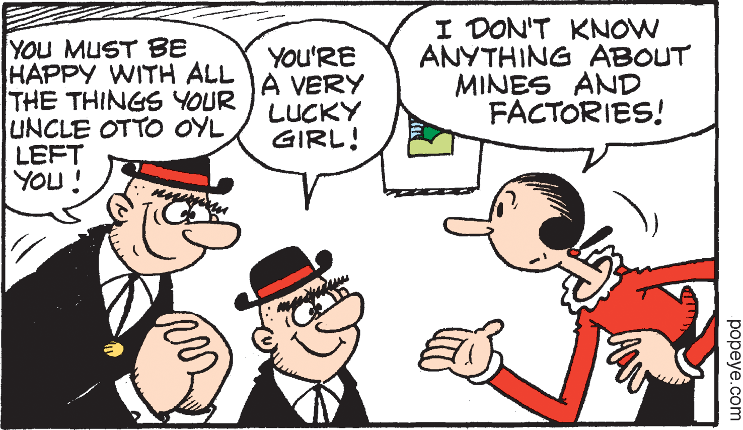 Happy OCR: YOU MUST BE HAPPY WITH ALL THE THINGS YOUR UNCLE OTTO OYL LEFT YOU! You'RE A VERY LUCKY GIRL! I DON'T KNOW ANYTHING ABOUT MINES AND FACTORIES! popeye.com YOU MUST BE HAPPY WITH ALL THE THINGS YOUR UNCLE OTTO OYL LEFT YOU! You'RE A VERY LUCKY GIRL! I DON'T KNOW ANYTHING ABOUT MINES AND FACTORIES! popeye.com
