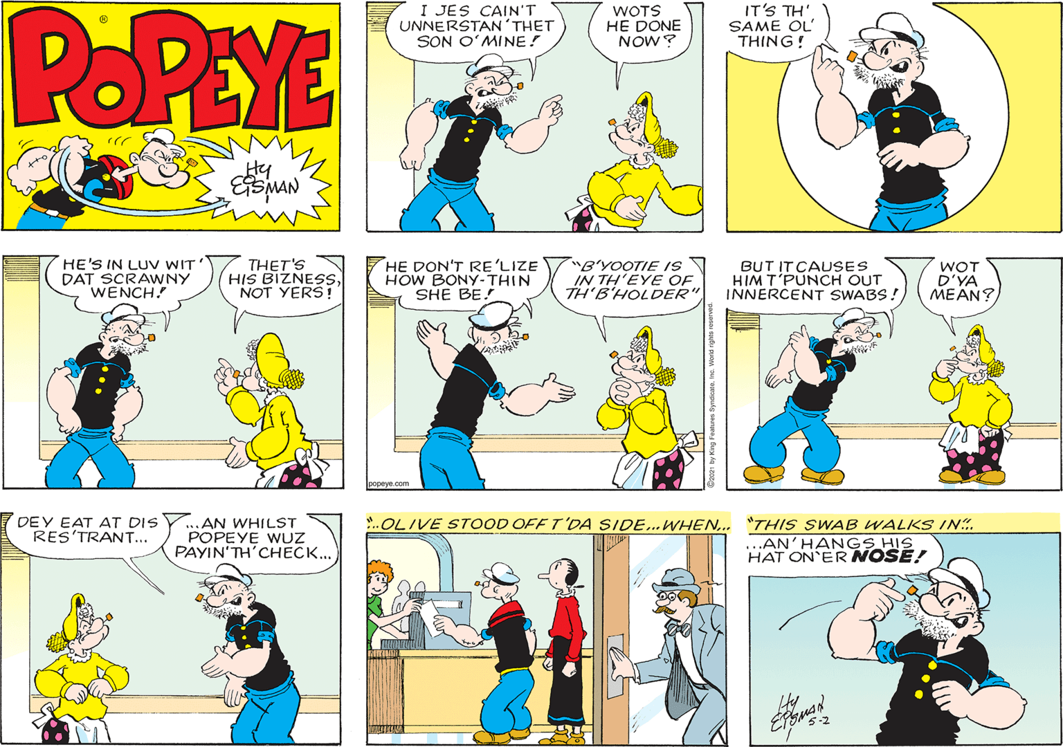 People OCR: POPEYE I JES CAIN'T UNNERSTAN'THET SON O?MINE! WOTS HE DONE NOW? IT'S TH' SAME OL' THING! Hy HE'S IN LUV WIT DAT SCRAWNY WENCH! THET'S HIS BIZNESNOT YERS ! HE DON'T RE'LIZE HOW BONY-THIN SHE BE! B'YOOTIE IS IN TH'EYE OF TH'B'HOLDER" BUT IT CAUSES HIM T'PUNCH OUT INNERCENT SWABS! WOT D'YA MEAN? 1opeya.com DEY EAT AT DIS RES'TRANT... ...AN WHILST POPEYE WUZ PAYIN'TH'CHECK... .OLIVE STOOD OFF T'DA SIDE.. WHEN.. "THIS SWAB WALKS IN. ..AN'HANGS HIS HAT ON ER NOSE! POPEYE I JES CAIN'T UNNERSTAN'THET SON O?MINE! WOTS HE DONE NOW? IT'S TH' SAME OL' THING! Hy HE'S IN LUV WIT DAT SCRAWNY WENCH! THET'S HIS BIZNESNOT YERS ! HE DON'T RE'LIZE HOW BONY-THIN SHE BE! B'YOOTIE IS IN TH'EYE OF TH'B'HOLDER" BUT IT CAUSES HIM T'PUNCH OUT INNERCENT SWABS! WOT D'YA MEAN? 1opeya.com DEY EAT AT DIS RES'TRANT... ...AN WHILST POPEYE WUZ PAYIN'TH'CHECK... .OLIVE STOOD OFF T'DA SIDE.. WHEN.. "THIS SWAB WALKS IN. ..AN'HANGS HIS HAT ON ER NOSE!