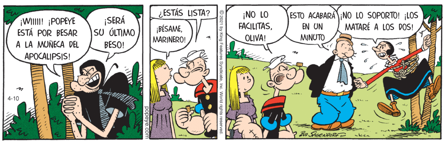 Illustration OCR: ¿ESTÁS LISTA? ¡WIlII! ¡POPEYE ESTÁ POR BESAR A LA MUÑECA DEL ¡SERÁ SU ÚLTIMO BESO! ¡NO LO FACILITASOLIVA! ESTO ACABARA NO LO SOPORTO! ¡LOS MATARÉ A LOS DOS! EN UN ¡BÉSAMEMARINERO! MINUTO APOCALIPSIS! 4-10 Boo SAGENDORF y King Features Syndicat ¿ESTÁS LISTA? ¡WIlII! ¡POPEYE ESTÁ POR BESAR A LA MUÑECA DEL ¡SERÁ SU ÚLTIMO BESO! ¡NO LO FACILITASOLIVA! ESTO ACABARA NO LO SOPORTO! ¡LOS MATARÉ A LOS DOS! EN UN ¡BÉSAMEMARINERO! MINUTO APOCALIPSIS! 4-10 Boo SAGENDORF y King Features Syndicat