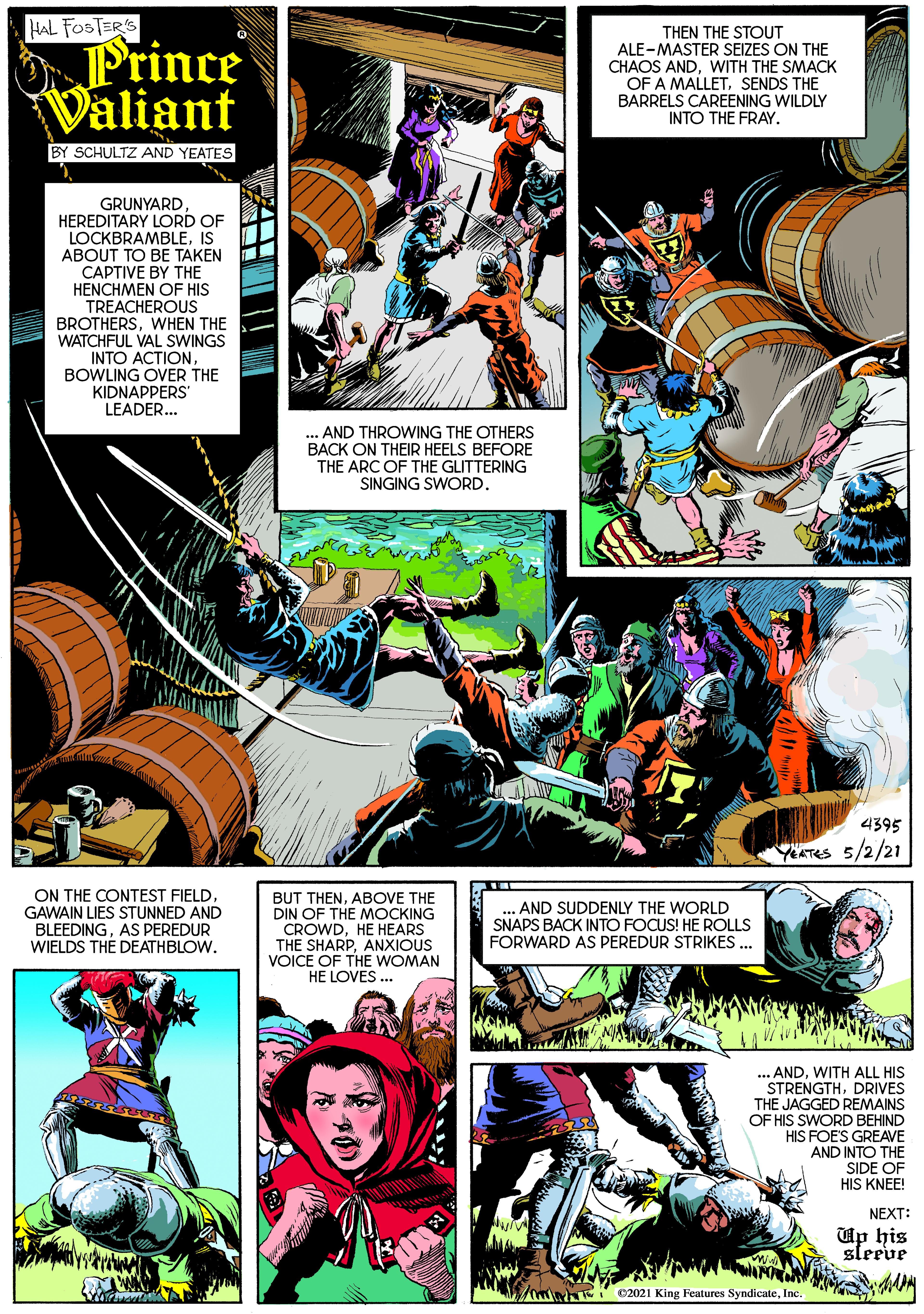 Comics OCR: HAL FOSTER'S Prince Valiant THEN THE STOUT ALE-MASTER SEIZES ON THE CHAOS ANDWITH THE SMACK OF A MALLETSENDS THE BARRELS CAREENING WILDLY INTO THE FRAY. BY SCHULTZ AND YEATES GRUNYARD HEREDITARY LORD OF LOCKBRAMBLEIS ABOUT TO BE TAKEN CAPTIVE BY THE HENCHMEN OF HIS TREACHEROUS BROTHERSWHEN THE WATCHFUL VAL SWINGS INTO ACTIONBOWLING OVER THE KIDNAPPERS LEADER... ... AND THROWING THE OTHERS BACK ON THEIR HEELS BEFORE THE ARC OF THE GLITTERING SINGING SWORD. 4395 YATES 5/2/21 ON THE CONTEST FIELDGAWAIN LIES STUNNED AND BLEEDINGAS PEREDUR WIELDS THE DEATHBLOW. BUT THENABOVE THE DIN OF THE MOCKING CROWDHE HEARS THE SHARPANXIOUS VOICE OF THE WOMAN HE LOVES ... ... AND SUDDENLY THE WORLD SNAPS BACK INTO FOCUS! HE ROLLS FORWARD AS PEREDUR STRIKES ... .ANDWITH ALL HIS STRENGTHDRIVES THE JAGGED REMAINS OF HIS SWORD BEHIND HIS FOES GREAVE AND INTO THE SIDE OF HIS KNEE! NEXT: Up his sleeve 02021 King Features SyndicateInc. HAL FOSTER'S Prince Valiant THEN THE STOUT ALE-MASTER SEIZES ON THE CHAOS ANDWITH THE SMACK OF A MALLETSENDS THE BARRELS CAREENING WILDLY INTO THE FRAY. BY SCHULTZ AND YEATES GRUNYARD HEREDITARY LORD OF LOCKBRAMBLEIS ABOUT TO BE TAKEN CAPTIVE BY THE HENCHMEN OF HIS TREACHEROUS BROTHERSWHEN THE WATCHFUL VAL SWINGS INTO ACTIONBOWLING OVER THE KIDNAPPERS LEADER... ... AND THROWING THE OTHERS BACK ON THEIR HEELS BEFORE THE ARC OF THE GLITTERING SINGING SWORD. 4395 YATES 5/2/21 ON THE CONTEST FIELDGAWAIN LIES STUNNED AND BLEEDINGAS PEREDUR WIELDS THE DEATHBLOW. BUT THENABOVE THE DIN OF THE MOCKING CROWDHE HEARS THE SHARPANXIOUS VOICE OF THE WOMAN HE LOVES ... ... AND SUDDENLY THE WORLD SNAPS BACK INTO FOCUS! HE ROLLS FORWARD AS PEREDUR STRIKES ... .ANDWITH ALL HIS STRENGTHDRIVES THE JAGGED REMAINS OF HIS SWORD BEHIND HIS FOES GREAVE AND INTO THE SIDE OF HIS KNEE! NEXT: Up his sleeve 02021 King Features Syndicate