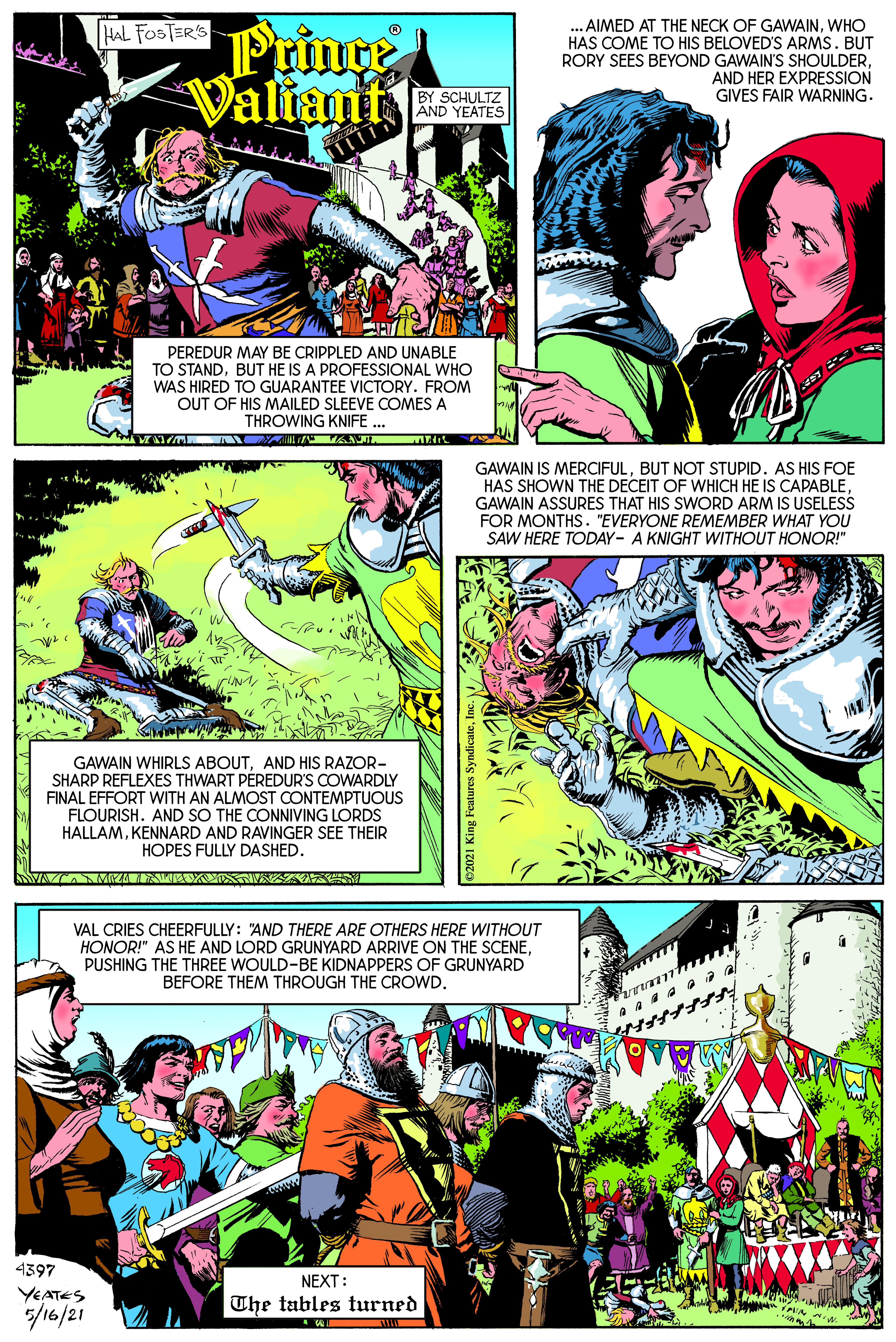 Sharing OCR: AIMED AT THE NECK OF GAWAINWHO HAS COME TO HIS BELOVED'S ARMS. BUT RORY SEES BEYOND GAWAIN'S SHOULDERAND HER EXPRESSION GIVES FAIR WARNING. HAL FOSTER'S Prince Valiant BY SCHULTZ AND YEATES PEREDUR MAY BE CRIPPLED AND UNABLE TO STANDBUT HE IS A PROFESSIONAL WHO WAS HIRED TO GUARANTEE VICTORY. FROM OUT OF HIS MAILED SLEEVE COMES A THROWING KNIFE ... GAWAIN IS MERCIFULBUT NOT STUPID. AS HIS FOE HAS SHOWN THE DECEIT OF WHICH HE IS CAPABLEGAWAIN ASSURES THAT HIS SWORD ARM IS USELESS FOR MONTHS. "EVERYONE REMEMBER WHAT YOU SAW HERE TODAY- A KNIGHT WITHOUT HONOR!" GAWAIN WHIRLS ABOUTAND HIS RAZOR- SHARP REFLEXES THWART PEREDUR'S COWARDLY FINAL EFFORT WITH AN ALMOST CONTEMPTUOUS FLOURISH. AND SO THE CONNIVING LORDS HALLAMKENNARD AND RAVINGER SEE THEIR HOPES FULLY DASHED. VAL CRIES CHEERFULLY: "AND THERE ARE OTHERS HERE WITHOUT HONOR!" AS HE AND LORD GRUNYARD ARRIVE ON THE SCENEPUSHING THE THREE WOULD-BE KIDNAPPERS OF GRUNYARD BEFORE THEM THROUGH THE CROWD. 4397 NEXT: YEATES /16/21 The tables turned AIMED AT THE NECK OF GAWAINWHO HAS COME TO HIS BELOVED'S ARMS. BUT RORY SEES BEYOND GAWAIN'S SHOULDERAND HER EXPRESSION GIVES FAIR WARNING. HAL FOSTER'S Prince Valiant BY SCHULTZ AND YEATES PEREDUR MAY BE CRIPPLED AND UNABLE TO STANDBUT HE IS A PROFESSIONAL WHO WAS HIRED TO GUARANTEE VICTORY. FROM OUT OF HIS MAILED SLEEVE COMES A THROWING KNIFE ... GAWAIN IS MERCIFULBUT NOT STUPID. AS HIS FOE HAS SHOWN THE DECEIT OF WHICH HE IS CAPABLEGAWAIN ASSURES THAT HIS SWORD ARM IS USELESS FOR MONTHS. "EVERYONE REMEMBER WHAT YOU SAW HERE TODAY- A KNIGHT WITHOUT HONOR!" GAWAIN WHIRLS ABOUTAND HIS RAZOR- SHARP REFLEXES THWART PEREDUR'S COWARDLY FINAL EFFORT WITH AN ALMOST CONTEMPTUOUS FLOURISH. AND SO THE CONNIVING LORDS HALLAMKENNARD AND RAVINGER SEE THEIR HOPES FULLY DASHED. VAL CRIES CHEERFULLY: "AND THERE ARE OTHERS HERE WITHOUT HONOR!" AS HE AND LORD GRUNYARD ARRIVE ON THE SCENEPUSHING THE THREE WOULD-BE KIDNAPPERS OF GRUNYARD BEFORE THEM THROUGH THE CROWD. 4397 NEXT: YEATES /16/21 The tables turned