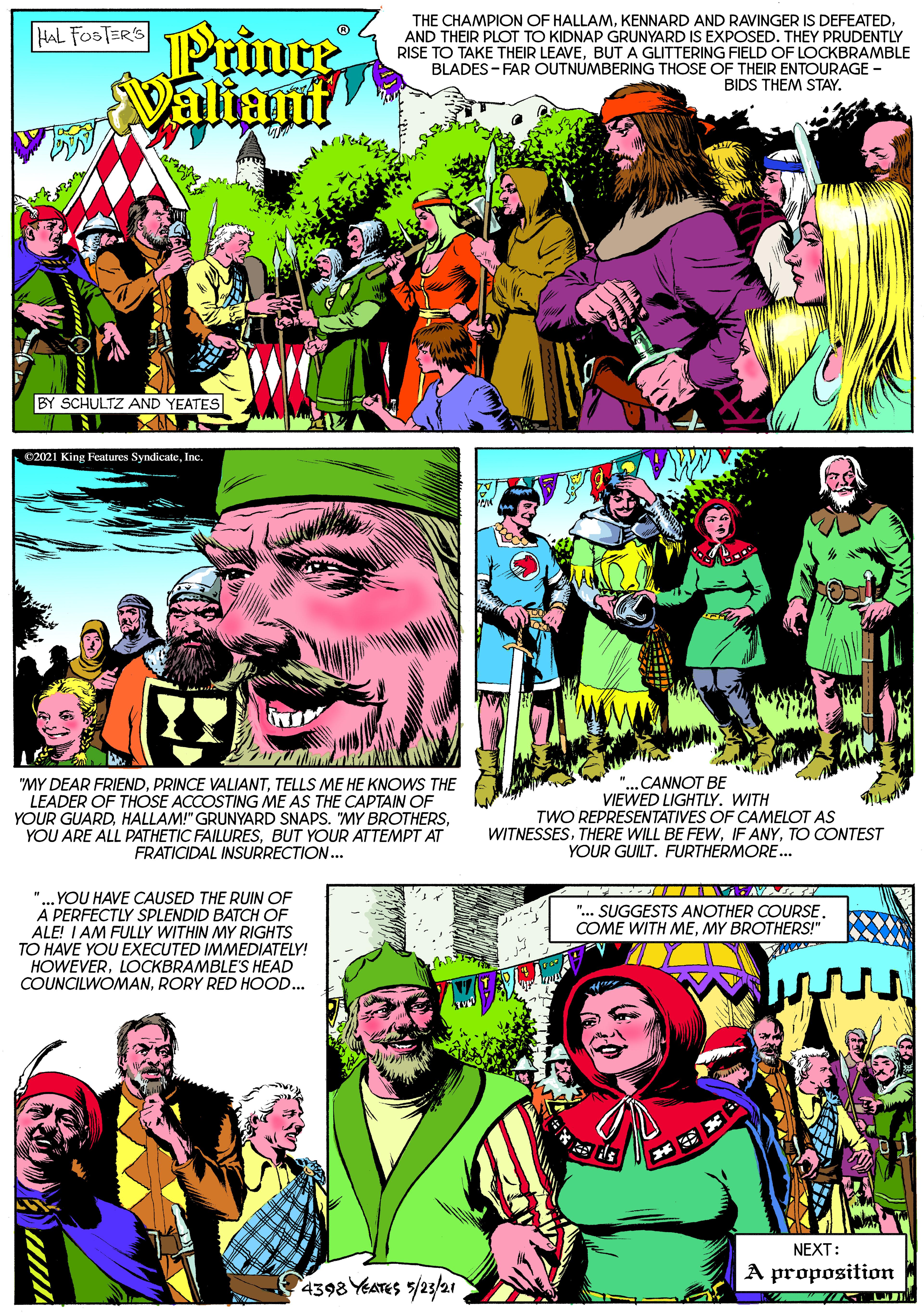 Font OCR: THE CHAMPION OF HALLAMAND THEIR PLOT TO KIDNAP GRUNYARD IS EXPOSED. THEY PRUDENTLY RISE TO TAKE THEIR LEAVEBUT A GLITTERING FIELD OF LOCKBRAMBLE BLADES - FAR OUTNUMBERING THOSE OF THEIR ENTOURAGE - Prince Valiant HAL FOSTER'S BIDS THEM STAY. BY SCHULTZ AND YEATES 02021 King Features SyndicateInc "MY DEAR FRIENDTELLS ME HE KNOWS THE LEADER OF THOSE ACCOSTING ME AS THE CAPTAIN OF YOUR GUARDBUT YOUR ATTEMPT AT FRATICIDAL INSURRECTION.. "...CANNOT BE VIEWED LIGHTLY. WITH TWO REPRESENTATIVES OF CAMELOT AS WITNESSESTO CONTEST YOUR GUILT. FURTHERMORE. "... YOU HAVE CAUSED THE RUIN OF A PERFECTLY SPLENDID BATCH OF ALE! I AM FULLY WITHIN MY RIGHTS TO HAVE YOU EXECUTED IMMEDIATELY! HOWEVERLOCKBRAMBLE'S HEAD COUNCILWOMANRORY RED HOOD.. ".. SUGGESTS ANOTHER COURSE. COME WITH MEMY BROTHERS!" NEXT: A proposition 4398 YEATES /23/2 THE CHAMPION OF HALLAMKENNARD AND RAVINGER IS DEFEATEDAND THEIR PLOT TO KIDNAP GRUNYARD IS EXPOSED. THEY PRUDENTLY RISE TO TAKE THEIR LEAVEBUT A GLITTERING FIELD OF LOCKBRAMBLE BLADES - FAR OUTNUMBERING THOSE OF THEIR ENTOURAGE - Prince Valiant HAL FOSTER'S BIDS THEM STAY. BY SCHULTZ AND YEATES 02021 King Features SyndicateInc "MY DEAR FRIENDPRINCE VALIANTTELLS ME HE KNOWS THE LEADER OF THOSE ACCOSTING ME AS THE CAPTAIN OF YOUR GUARDHALLAM!" GRUNYARD SNAPS. "MY BROTHERSYOU ARE ALL PATHETIC FAILURESBUT YOUR ATTEMPT AT FRATICIDAL INSURRECTION.. "...CANNOT BE VIEWED LIGHTLY. WITH TWO REPRESENTATIVES OF CAMELOT AS WITNESSESTHERE WILL BE FEWIF ANYTO CONTEST YOUR GUILT. FURTHERMORE. "... YOU HAVE CAUSED THE RUIN OF A PERFECTLY SPLENDID BATCH OF ALE! I AM FULLY WITHIN MY RIGHTS TO HAVE YOU EXECUTED IMMEDIATELY! HOWEVERLOCKBRAMBLE'S HEAD COUNCILWOMANRORY RED HOOD.. ".. SUGGESTS ANOTHER COURSE. COME WITH MEMY BROTHERS!" NEXT: A proposition 4398 YEATES /23/2