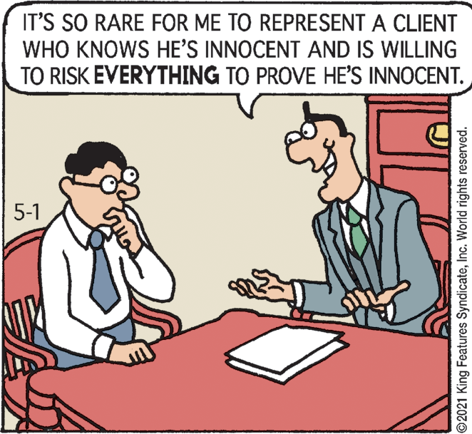 Adaptation OCR: IT'S SO RARE FOR ME TO REPRESENT A CLIENT WHO KNOWS HE'S INNOCENT AND IS WILLING TO RISK EVERYTHING TO PROVE HE'S INNOCENT. 5-1 ©2021 King Features SyndicateInc. World rights reserved. IT'S SO RARE FOR ME TO REPRESENT A CLIENT WHO KNOWS HE'S INNOCENT AND IS WILLING TO RISK EVERYTHING TO PROVE HE'S INNOCENT. 5-1 ©2021 King Features SyndicateInc. World rights reserved.