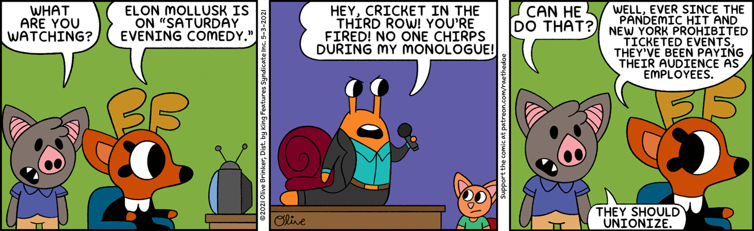 Illustration OCR: WHAT ARE YOU WATCHING? ELON MOLLUSK IS ON "SATURDAY EVENING COMEDY." HEYCRICKET IN THE THÍRD ROW! YOU'RE FIRED! NO ONE CHIRPS DURING MY MONOLOGUE! WELLEVER SINCE THE PANDEMIC HIT AND NEW YORK PROHIBITED TICKETED EVENTSTHEY'VE BEEN PAYING THEIR AUDIENCE AS EMPLOY?ES. CAN HE DO THAT? Olive THEY SHOULD UNIONIZE. 2021 Olive Brinkerby King Features Syndica Support the comic at patreon.com/raethed WHAT ARE YOU WATCHING? ELON MOLLUSK IS ON "SATURDAY EVENING COMEDY." HEYCRICKET IN THE THÍRD ROW! YOU'RE FIRED! NO ONE CHIRPS DURING MY MONOLOGUE! WELLEVER SINCE THE PANDEMIC HIT AND NEW YORK PROHIBITED TICKETED EVENTSTHEY'VE BEEN PAYING THEIR AUDIENCE AS EMPLOY?ES. CAN HE DO THAT? Olive THEY SHOULD UNIONIZE. 2021 Olive Brinkerby King Features Syndica Support the comic at patreon.com/raethed