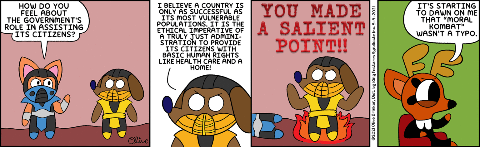Happy OCR: HOW DO YOU FEEL ABOUT THE GOVERNMENT'S ROLE IN ASSISTING ITS CITIZENS? I BELIEVE A COUNTRY IS ONLY AS SUCCESSFUL AS ITS MOST VULNERABLE YOU MADE IT'S STARTING TO DAWN ON ME THAT "MORAL KOMBAT" WASN'T A TYPO. ETHICAL IMPERATIVE OF A SALIENTT A TRULY JUST ADMINI- STRATION TO PROVIDE ITS CITIZENS WITH BASIC HUMAN RIGHTS LIKE HEALTH CARE AND A HOME! ?????! Olive 02021 Olive BrinkerDist. by King Features Syndicate Inc. 5-4-2021 HOW DO YOU FEEL ABOUT THE GOVERNMENT'S ROLE IN ASSISTING ITS CITIZENS? I BELIEVE A COUNTRY IS ONLY AS SUCCESSFUL AS ITS MOST VULNERABLE YOU MADE IT'S STARTING TO DAWN ON ME THAT "MORAL KOMBAT" WASN'T A TYPO. ETHICAL IMPERATIVE OF A SALIENTT A TRULY JUST ADMINI- STRATION TO PROVIDE ITS CITIZENS WITH BASIC HUMAN RIGHTS LIKE HEALTH CARE AND A HOME! ?????! Olive 02021 Olive BrinkerDist. by King Features Syndicate Inc. 5-4-2021