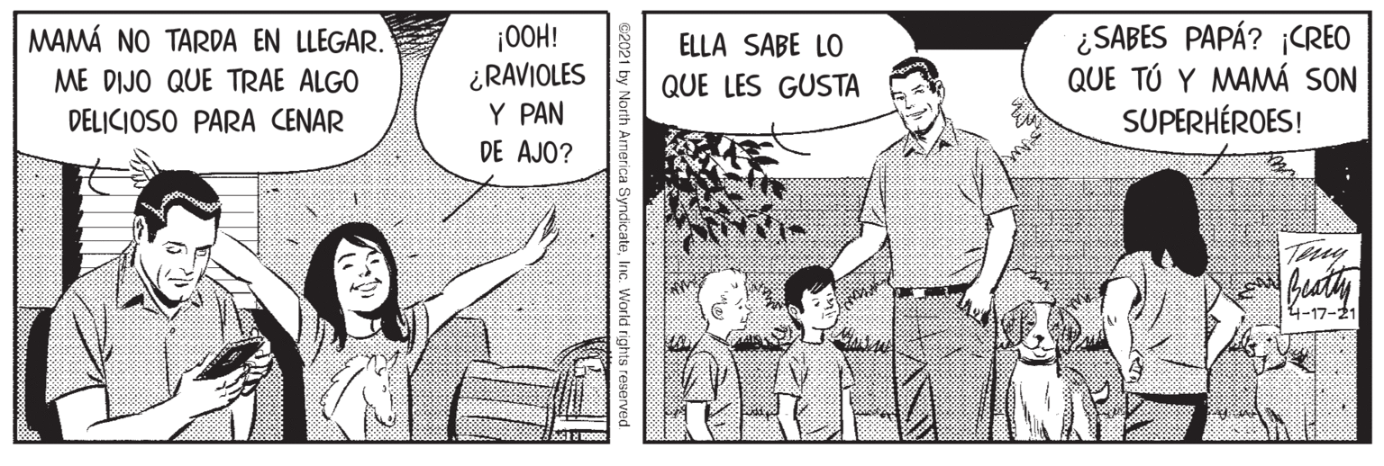 Adaptation OCR: ¡OOH! ¿RAVIOLES Y PAN ¿SABES PAPÁ? ¡CREO QUE TÚ Y MAMÁ SON SUPERHÉROES! MAMÁ NO TARDA EN LLEGAR. ELLA SABE LO ME DIJO QUE TRAE ALGO QUE LES GUSTA DELICIOSO PARA CENAR DE AJO? Teny Buaty 4-17-21 arth America SyndicateInc. World rights reserv ¡OOH! ¿RAVIOLES Y PAN ¿SABES PAPÁ? ¡CREO QUE TÚ Y MAMÁ SON SUPERHÉROES! MAMÁ NO TARDA EN LLEGAR. ELLA SABE LO ME DIJO QUE TRAE ALGO QUE LES GUSTA DELICIOSO PARA CENAR DE AJO? Teny Buaty 4-17-21 arth America SyndicateInc. World rights reserv