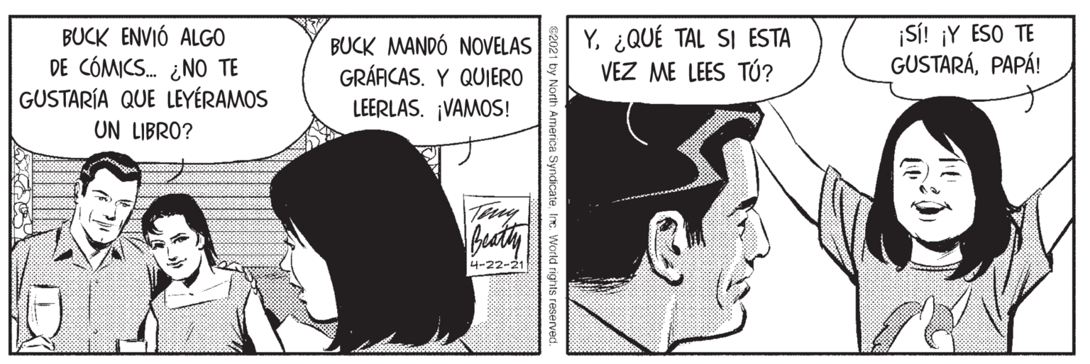 Mammal OCR: Y¿QUÉ TAL SI ESTA VEZ ME LEES TÚ? ¡SÍ! ¡Y ESO TE GUSTARÁPAPÁ! BUCK ENVIÓ ALGO DE CÓMICS. ¿NO TE GUSTARÍA QUE LEYÉRAMOS UN LIBRO? BUCK MANDÓ NOVELAS GRÁFICAS. Y QUIERO LEERLAS. ¡VAMOS! Tey Buaty 4-22-21 C2021 by North America SyndicateInc. World rights reserved. Y¿QUÉ TAL SI ESTA VEZ ME LEES TÚ? ¡SÍ! ¡Y ESO TE GUSTARÁPAPÁ! BUCK ENVIÓ ALGO DE CÓMICS. ¿NO TE GUSTARÍA QUE LEYÉRAMOS UN LIBRO? BUCK MANDÓ NOVELAS GRÁFICAS. Y QUIERO LEERLAS. ¡VAMOS! Tey Buaty 4-22-21 C2021 by North America SyndicateInc. World rights reserved.