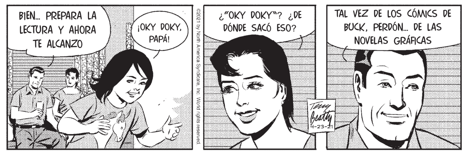 Cartoon OCR: BIEN. PREPARA LA LECTURA Y AHORA ¡OKY DOKYPAPÁ! ¿"OKY DOKY"? ¿DE DÓNDE SACÓ ESO? TAL VEZ DE LOS CÓMICS DE BUCKPERDÓN. DE LAS NOVELAS GRÁACAS TE ALCANZO Sooco00 4-23-2 ©2021 by North America SyndicateInc. World rights reserved BIEN. PREPARA LA LECTURA Y AHORA ¡OKY DOKYPAPÁ! ¿"OKY DOKY"? ¿DE DÓNDE SACÓ ESO? TAL VEZ DE LOS CÓMICS DE BUCKPERDÓN. DE LAS NOVELAS GRÁACAS TE ALCANZO Sooco00 4-23-2 ©2021 by North America SyndicateInc. World rights reserved