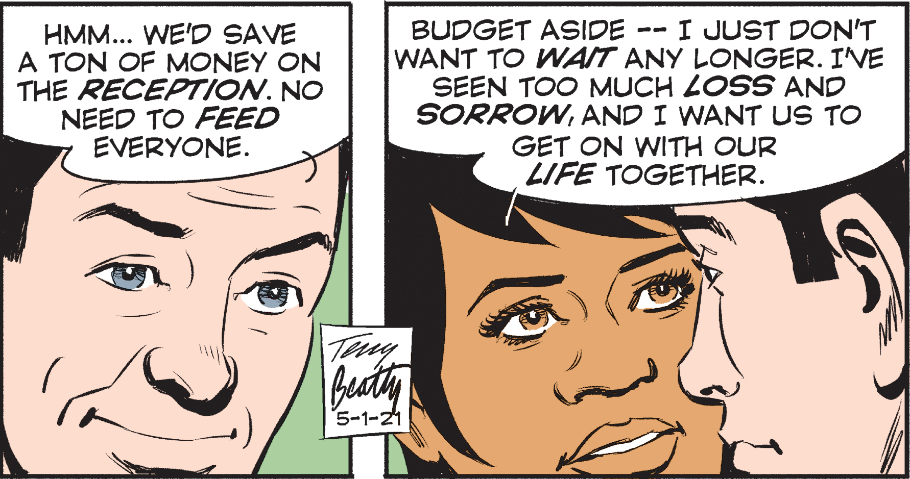 Mouth OCR: BUDGET ASIDE I JUST DON'T HMM... WE'D SAVE A TON OF MONEY ON THE RECEPTION. NO NEED TO FEED EVERYONE. -- WANT TO WAIT ANY LONGER. I'VE SEEN TOO MUCH LOSS AND SORROWAND I WANT US TO GET ON WITH OUR LIFE TOGETHER. beaty 5-1-21 BUDGET ASIDE I JUST DON'T HMM... WE'D SAVE A TON OF MONEY ON THE RECEPTION. NO NEED TO FEED EVERYONE. -- WANT TO WAIT ANY LONGER. I'VE SEEN TOO MUCH LOSS AND SORROWAND I WANT US TO GET ON WITH OUR LIFE TOGETHER. beaty 5-1-21