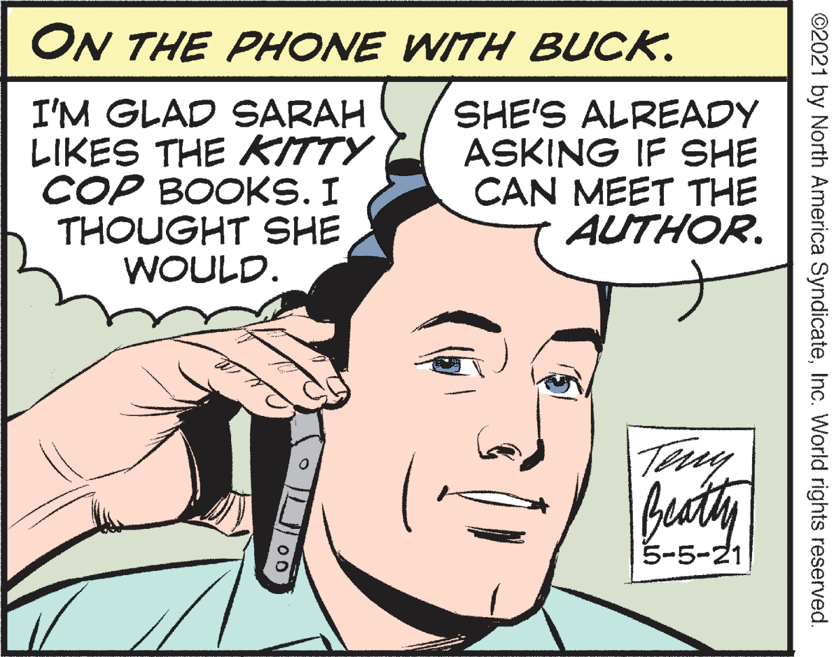 Mouth OCR: ON THE PHONE WITH BUCK. I'M GLAD SARAH LIKES THE KITTY COP BOOKS. I THOUGHT SHE WOULD. SHE'S ALREADY ASKING IF SHE CAN MEET THE AUTHOR. Baty 5-5-21 ©2021 by North America SyndicateInc. World rights reserved. ON THE PHONE WITH BUCK. I'M GLAD SARAH LIKES THE KITTY COP BOOKS. I THOUGHT SHE WOULD. SHE'S ALREADY ASKING IF SHE CAN MEET THE AUTHOR. Baty 5-5-21 ©2021 by North America SyndicateInc. World rights reserved.