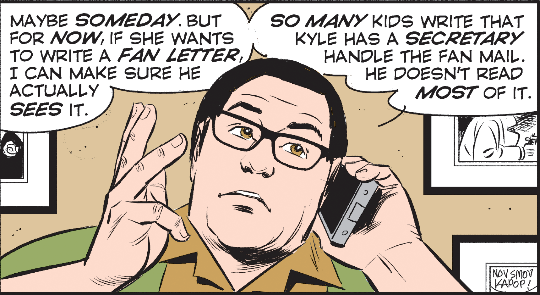 Font OCR: MAYBE SOMEDAY. BUT FOR NOWIF SHE WANTS TO WRITE A FAN LETTER I CAN MAKE SURE HE ACTUALLY SEES IT. SO MANY KIDS WRITE THAT KYLE HAS A SECRETARYY HANDLE THE FAN MAIL. HE DOESN'T READ MOST OF IT. NOV SMOV KAPOP! MAYBE SOMEDAY. BUT FOR NOWIF SHE WANTS TO WRITE A FAN LETTER I CAN MAKE SURE HE ACTUALLY SEES IT. SO MANY KIDS WRITE THAT KYLE HAS A SECRETARYY HANDLE THE FAN MAIL. HE DOESN'T READ MOST OF IT. NOV SMOV KAPOP!