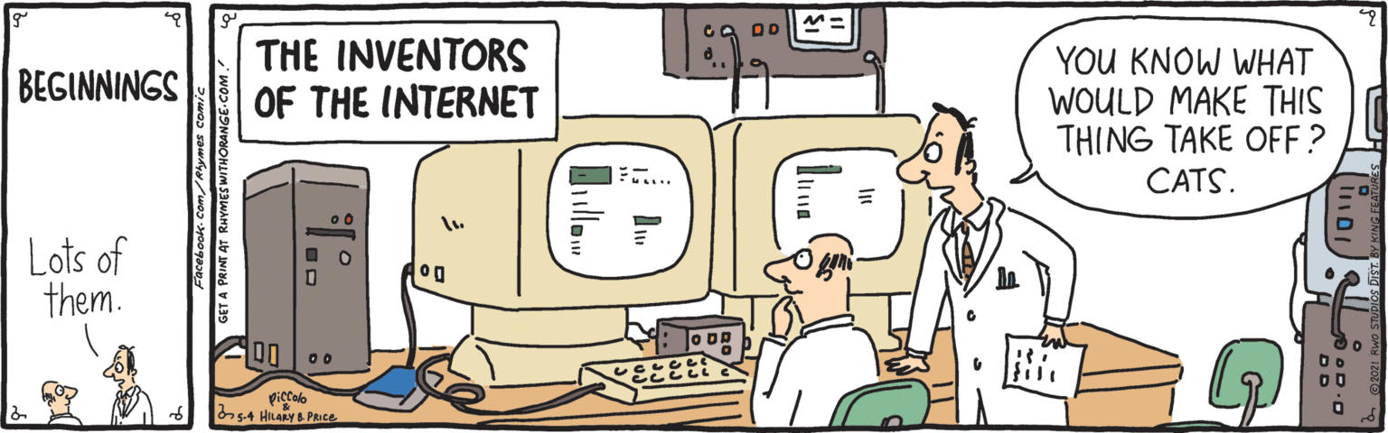 Technology OCR: THE INVENTORS OF THE INTERNET YOU KNOW WHAT WOULD MAKE THIS THING TAKE OFF? BEGINNINGS CATS. Lots of them. fill piccalo s4 HiLARY & PRICE GET A PRINT AT RHYMESWITHORANGE-C THE INVENTORS OF THE INTERNET YOU KNOW WHAT WOULD MAKE THIS THING TAKE OFF? BEGINNINGS CATS. Lots of them. fill piccalo s4 HiLARY & PRICE GET A PRINT AT RHYMESWITHORANGE-C
