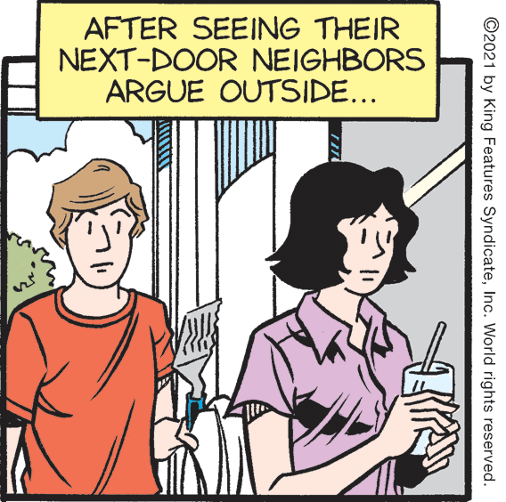 Line OCR: AFTER SEEING THEIR NEXT-DOOR NEIGHBORS ARGUE OUTSIDE... ©2021 by King Features SyndicateInc. World rights reserved. AFTER SEEING THEIR NEXT-DOOR NEIGHBORS ARGUE OUTSIDE... ©2021 by King Features SyndicateInc. World rights reserved.