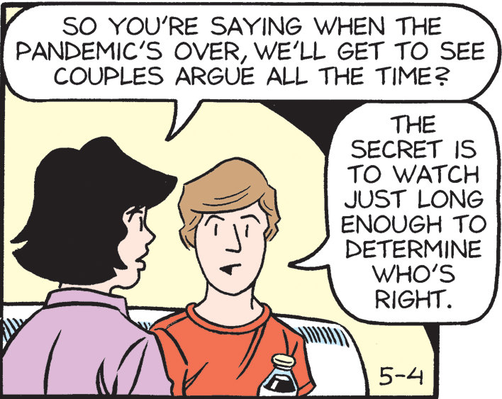 Sharing OCR: SO YOU'RE SAYING WHEN THE PANDEMIC'S OVERWE'LL GET TO SEE COUPLES ARGUE ALL THE TIME? THE SECRET IS TO WATCH JUST LONG ENOUGH TO DETERMINE WHO'S RIGHT. 5-4 SO YOU'RE SAYING WHEN THE PANDEMIC'S OVERWE'LL GET TO SEE COUPLES ARGUE ALL THE TIME? THE SECRET IS TO WATCH JUST LONG ENOUGH TO DETERMINE WHO'S RIGHT. 5-4