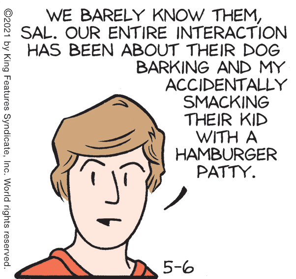 Mammal OCR: WE BARELY KNOW THEMSAL. OUR ENTIRE INTERACTION HAS BEEN ABOUT THEIR DOG BARKING AND MY ACCIDENTALLY SMACKING THEIR KID WITH A HAMBURGER PATTY. 5-6 ©2021 by King Features SyndicateInc. World rights reserved. WE BARELY KNOW THEMSAL. OUR ENTIRE INTERACTION HAS BEEN ABOUT THEIR DOG BARKING AND MY ACCIDENTALLY SMACKING THEIR KID WITH A HAMBURGER PATTY. 5-6 ©2021 by King Features SyndicateInc. World rights reserved.
