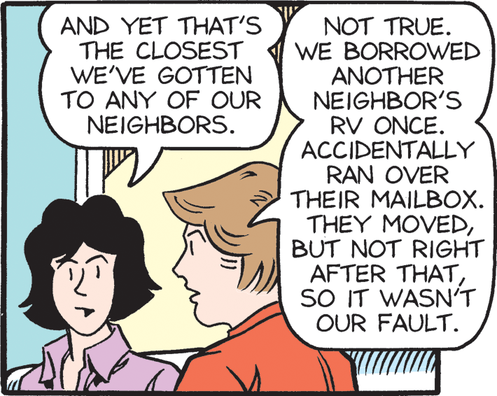 Mammal OCR: AND YET THAT'S THE CLOSEST WE'VE GOTTEN TO ANY OF OUR NEIGHBORS. NOT TRUE. WE BORROWED ANOTHER NEIGHBOR'S RV ONCE. ACCIDENTALLY RAN OVER THEIR MAILBOX. THEY MOVEDBUT NOT RIGHT AFTER THATSO IT WASN'T OUR FAULT. AND YET THAT'S THE CLOSEST WE'VE GOTTEN TO ANY OF OUR NEIGHBORS. NOT TRUE. WE BORROWED ANOTHER NEIGHBOR'S RV ONCE. ACCIDENTALLY RAN OVER THEIR MAILBOX. THEY MOVEDBUT NOT RIGHT AFTER THATSO IT WASN'T OUR FAULT.