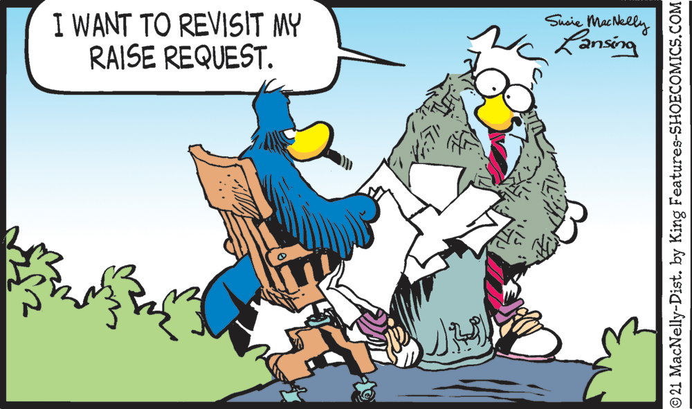 People OCR: I WANT TO REVISIT MY RAISE REQUEST. Sueie MacNelly Lansing © 21 MacNelly-Dist. by King Features-SHOECOMICS.COM I WANT TO REVISIT MY RAISE REQUEST. Sueie MacNelly Lansing © 21 MacNelly-Dist. by King Features-SHOECOMICS.COM