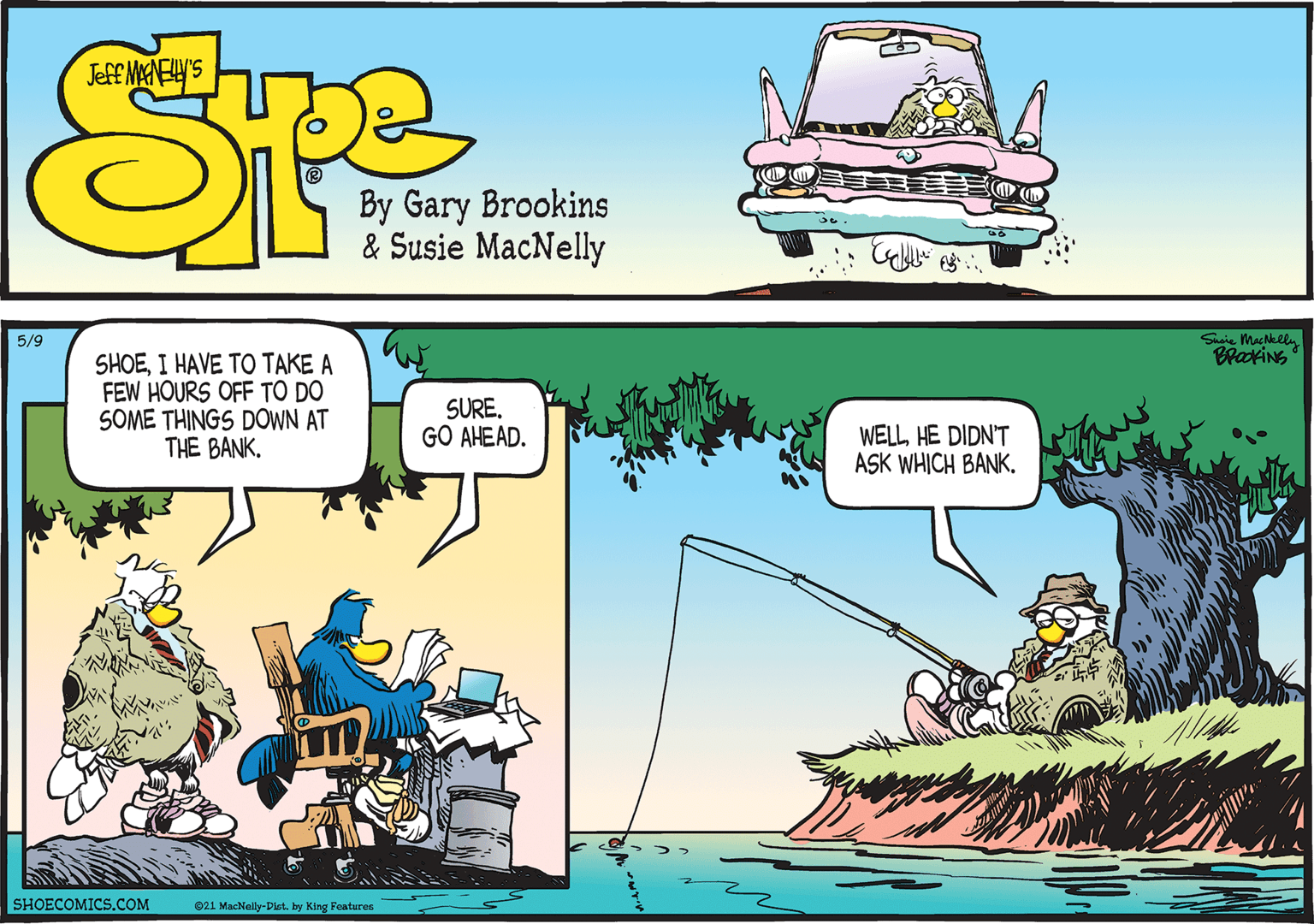 Parallel OCR: 5/9 Susie MacNelln BrakiNG SHOEI HAVE TO TAKE A FEW HOURS OFF TO DO SOME THINGS DOWN AT THE BANK. SURE. GO AHEAD. WELLHE DIDN'T ASK WHICH BANK. SHOECOMICS.COM 021 MacNally-Dlet. by King Features 5/9 Susie MacNelln BrakiNG SHOEI HAVE TO TAKE A FEW HOURS OFF TO DO SOME THINGS DOWN AT THE BANK. SURE. GO AHEAD. WELLHE DIDN'T ASK WHICH BANK. SHOECOMICS.COM 021 MacNally-Dlet. by King Features