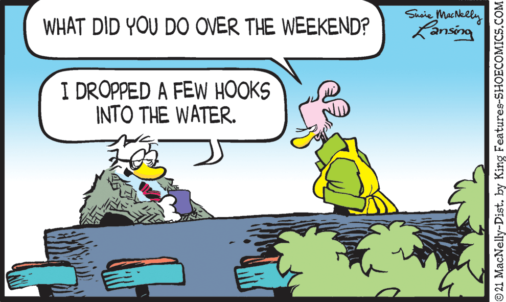 Fictional character OCR: Susie MacNelly Lansing WHAT DID YOU DO OVER THE WEEKEND? I DROPPED A FEW HOOKS INTO THE WATER. © 21 MacNelly-Dist. by King Features-SHOECOMICS.COM Susie MacNelly Lansing WHAT DID YOU DO OVER THE WEEKEND? I DROPPED A FEW HOOKS INTO THE WATER. © 21 MacNelly-Dist. by King Features-SHOECOMICS.COM