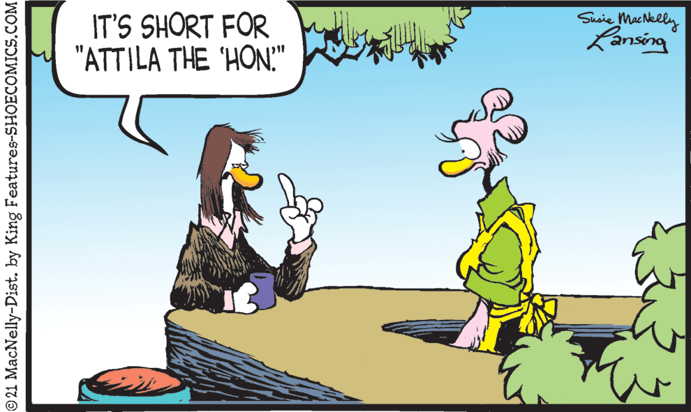 People in nature OCR: IT'S SHORT FOR "ATTILA THE 'HON." Susie Machklly Lansing © 21 MacNelly-Dist. by King Features-SHOECOMICS.COM IT'S SHORT FOR "ATTILA THE 'HON." Susie Machklly Lansing © 21 MacNelly-Dist. by King Features-SHOECOMICS.COM