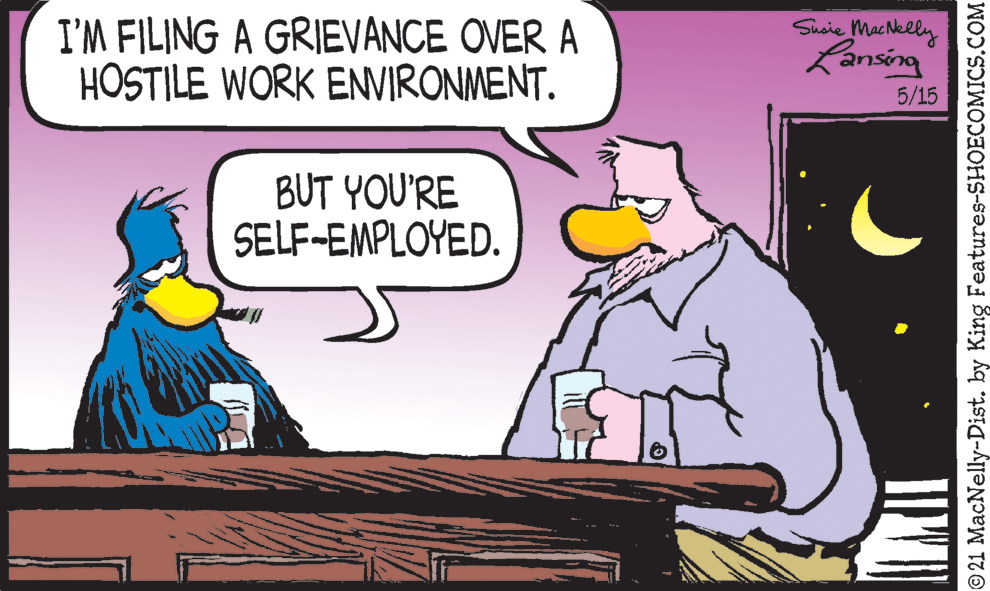 Humour OCR: I'M FILING A GRIEVANCE OVER A HOSTILE WORK ENVIRONMENT. Sisie Machklly Lansing 5/15 BUT YOU'RE SELF-EMPLOYED. © 21 MacNelly-Dist. by King Features-SHOECOMICS.COM I'M FILING A GRIEVANCE OVER A HOSTILE WORK ENVIRONMENT. Sisie Machklly Lansing 5/15 BUT YOU'RE SELF-EMPLOYED. © 21 MacNelly-Dist. by King Features-SHOECOMICS.COM